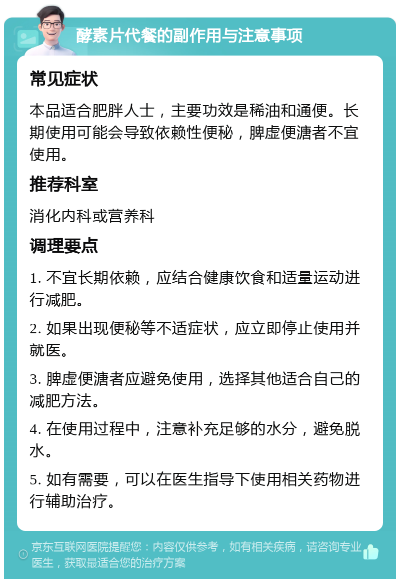 酵素片代餐的副作用与注意事项 常见症状 本品适合肥胖人士，主要功效是稀油和通便。长期使用可能会导致依赖性便秘，脾虚便溏者不宜使用。 推荐科室 消化内科或营养科 调理要点 1. 不宜长期依赖，应结合健康饮食和适量运动进行减肥。 2. 如果出现便秘等不适症状，应立即停止使用并就医。 3. 脾虚便溏者应避免使用，选择其他适合自己的减肥方法。 4. 在使用过程中，注意补充足够的水分，避免脱水。 5. 如有需要，可以在医生指导下使用相关药物进行辅助治疗。