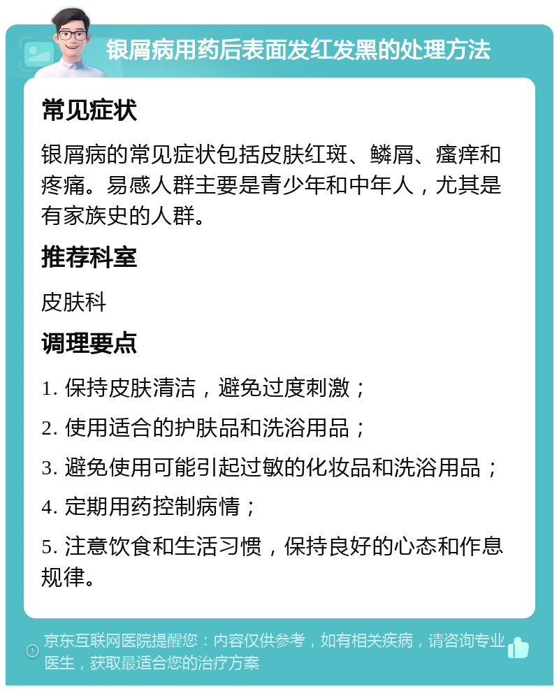 银屑病用药后表面发红发黑的处理方法 常见症状 银屑病的常见症状包括皮肤红斑、鳞屑、瘙痒和疼痛。易感人群主要是青少年和中年人，尤其是有家族史的人群。 推荐科室 皮肤科 调理要点 1. 保持皮肤清洁，避免过度刺激； 2. 使用适合的护肤品和洗浴用品； 3. 避免使用可能引起过敏的化妆品和洗浴用品； 4. 定期用药控制病情； 5. 注意饮食和生活习惯，保持良好的心态和作息规律。