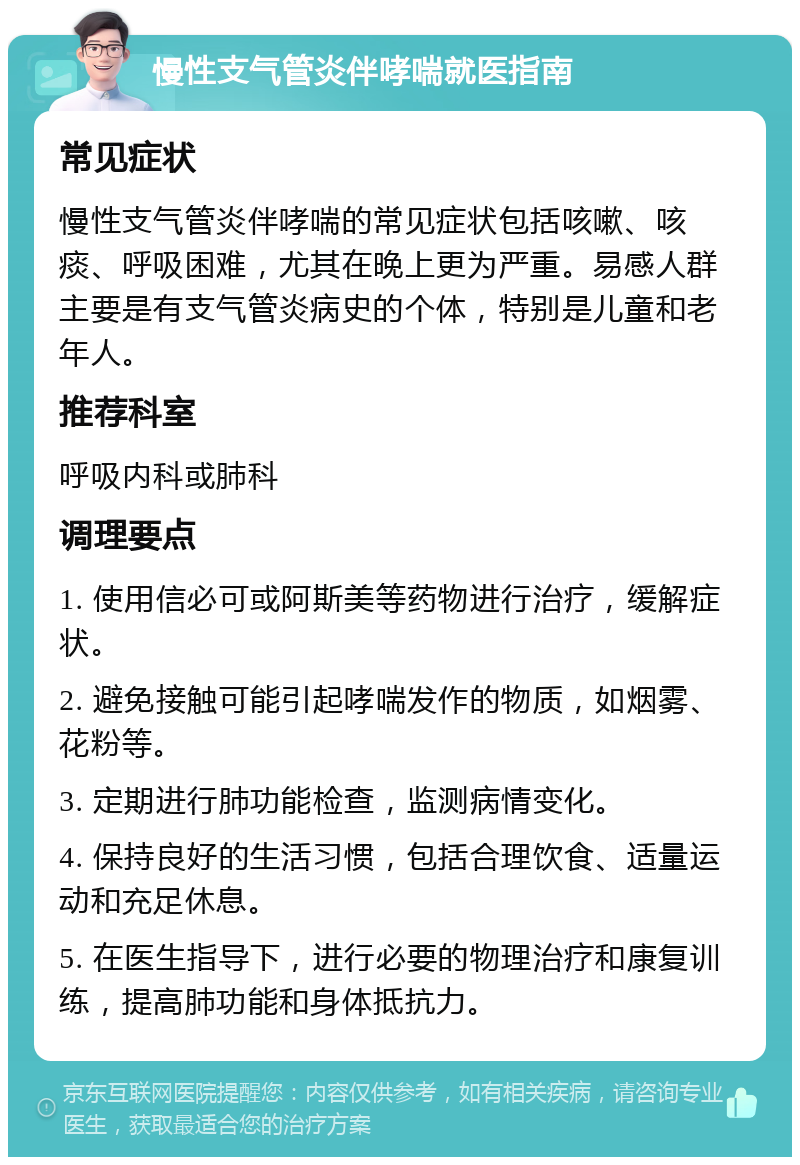 慢性支气管炎伴哮喘就医指南 常见症状 慢性支气管炎伴哮喘的常见症状包括咳嗽、咳痰、呼吸困难，尤其在晚上更为严重。易感人群主要是有支气管炎病史的个体，特别是儿童和老年人。 推荐科室 呼吸内科或肺科 调理要点 1. 使用信必可或阿斯美等药物进行治疗，缓解症状。 2. 避免接触可能引起哮喘发作的物质，如烟雾、花粉等。 3. 定期进行肺功能检查，监测病情变化。 4. 保持良好的生活习惯，包括合理饮食、适量运动和充足休息。 5. 在医生指导下，进行必要的物理治疗和康复训练，提高肺功能和身体抵抗力。