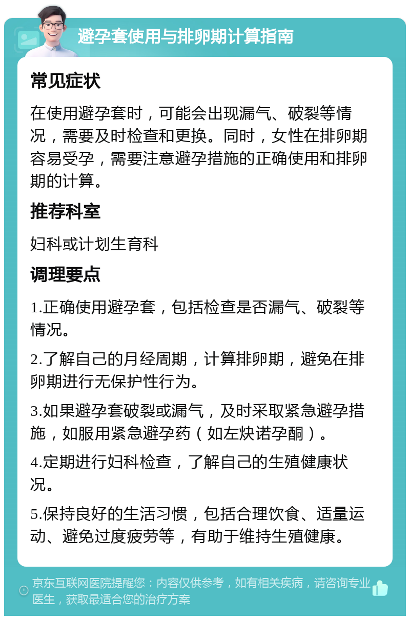 避孕套使用与排卵期计算指南 常见症状 在使用避孕套时，可能会出现漏气、破裂等情况，需要及时检查和更换。同时，女性在排卵期容易受孕，需要注意避孕措施的正确使用和排卵期的计算。 推荐科室 妇科或计划生育科 调理要点 1.正确使用避孕套，包括检查是否漏气、破裂等情况。 2.了解自己的月经周期，计算排卵期，避免在排卵期进行无保护性行为。 3.如果避孕套破裂或漏气，及时采取紧急避孕措施，如服用紧急避孕药（如左炔诺孕酮）。 4.定期进行妇科检查，了解自己的生殖健康状况。 5.保持良好的生活习惯，包括合理饮食、适量运动、避免过度疲劳等，有助于维持生殖健康。