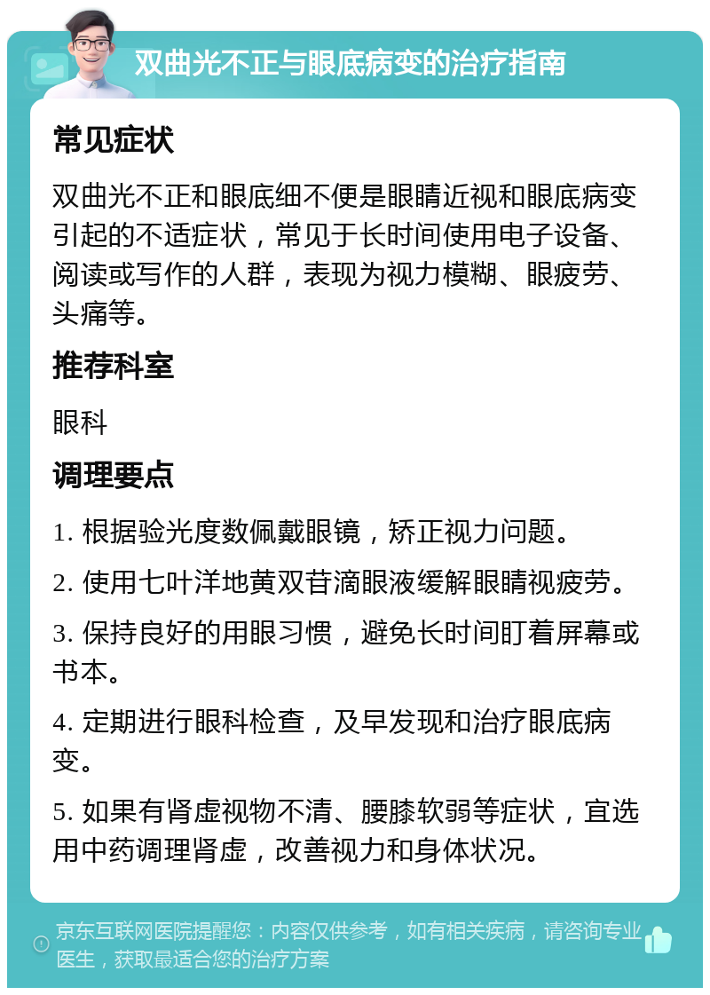 双曲光不正与眼底病变的治疗指南 常见症状 双曲光不正和眼底细不便是眼睛近视和眼底病变引起的不适症状，常见于长时间使用电子设备、阅读或写作的人群，表现为视力模糊、眼疲劳、头痛等。 推荐科室 眼科 调理要点 1. 根据验光度数佩戴眼镜，矫正视力问题。 2. 使用七叶洋地黄双苷滴眼液缓解眼睛视疲劳。 3. 保持良好的用眼习惯，避免长时间盯着屏幕或书本。 4. 定期进行眼科检查，及早发现和治疗眼底病变。 5. 如果有肾虚视物不清、腰膝软弱等症状，宜选用中药调理肾虚，改善视力和身体状况。