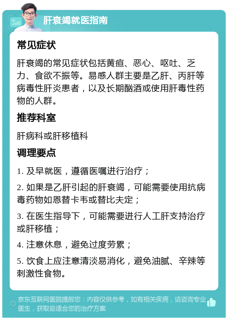 肝衰竭就医指南 常见症状 肝衰竭的常见症状包括黄疸、恶心、呕吐、乏力、食欲不振等。易感人群主要是乙肝、丙肝等病毒性肝炎患者，以及长期酗酒或使用肝毒性药物的人群。 推荐科室 肝病科或肝移植科 调理要点 1. 及早就医，遵循医嘱进行治疗； 2. 如果是乙肝引起的肝衰竭，可能需要使用抗病毒药物如恩替卡韦或替比夫定； 3. 在医生指导下，可能需要进行人工肝支持治疗或肝移植； 4. 注意休息，避免过度劳累； 5. 饮食上应注意清淡易消化，避免油腻、辛辣等刺激性食物。