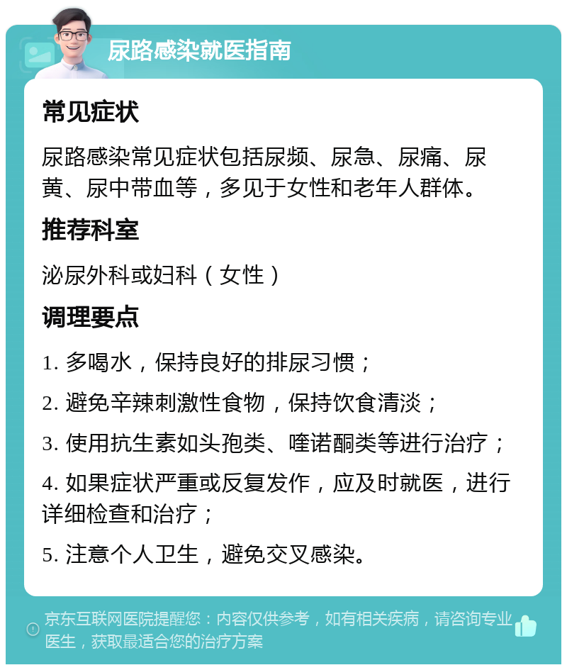 尿路感染就医指南 常见症状 尿路感染常见症状包括尿频、尿急、尿痛、尿黄、尿中带血等，多见于女性和老年人群体。 推荐科室 泌尿外科或妇科（女性） 调理要点 1. 多喝水，保持良好的排尿习惯； 2. 避免辛辣刺激性食物，保持饮食清淡； 3. 使用抗生素如头孢类、喹诺酮类等进行治疗； 4. 如果症状严重或反复发作，应及时就医，进行详细检查和治疗； 5. 注意个人卫生，避免交叉感染。