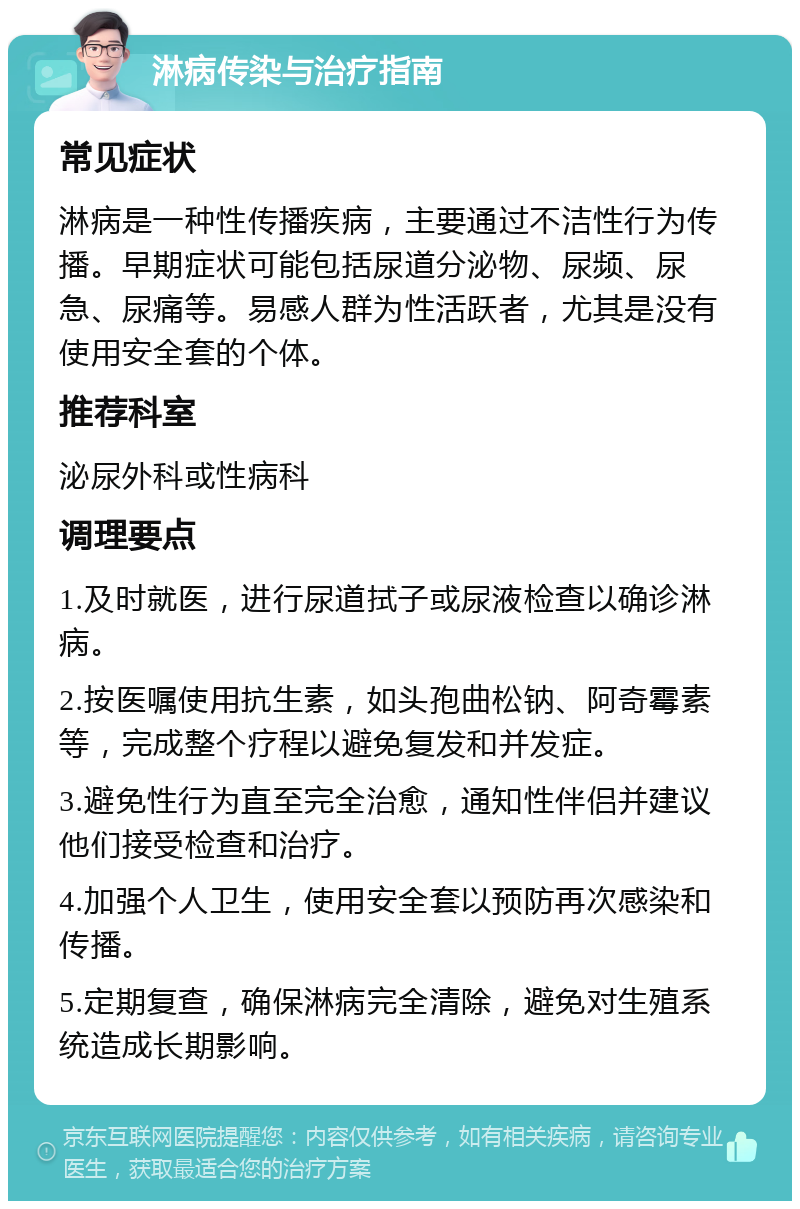 淋病传染与治疗指南 常见症状 淋病是一种性传播疾病，主要通过不洁性行为传播。早期症状可能包括尿道分泌物、尿频、尿急、尿痛等。易感人群为性活跃者，尤其是没有使用安全套的个体。 推荐科室 泌尿外科或性病科 调理要点 1.及时就医，进行尿道拭子或尿液检查以确诊淋病。 2.按医嘱使用抗生素，如头孢曲松钠、阿奇霉素等，完成整个疗程以避免复发和并发症。 3.避免性行为直至完全治愈，通知性伴侣并建议他们接受检查和治疗。 4.加强个人卫生，使用安全套以预防再次感染和传播。 5.定期复查，确保淋病完全清除，避免对生殖系统造成长期影响。