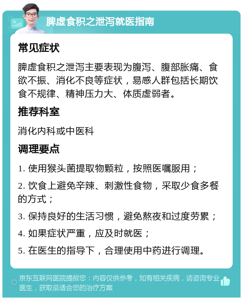 脾虚食积之泄泻就医指南 常见症状 脾虚食积之泄泻主要表现为腹泻、腹部胀痛、食欲不振、消化不良等症状，易感人群包括长期饮食不规律、精神压力大、体质虚弱者。 推荐科室 消化内科或中医科 调理要点 1. 使用猴头菌提取物颗粒，按照医嘱服用； 2. 饮食上避免辛辣、刺激性食物，采取少食多餐的方式； 3. 保持良好的生活习惯，避免熬夜和过度劳累； 4. 如果症状严重，应及时就医； 5. 在医生的指导下，合理使用中药进行调理。