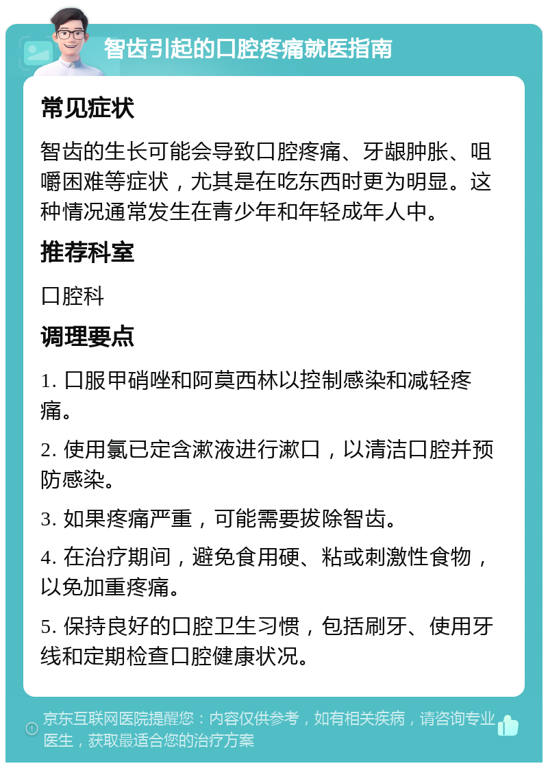 智齿引起的口腔疼痛就医指南 常见症状 智齿的生长可能会导致口腔疼痛、牙龈肿胀、咀嚼困难等症状，尤其是在吃东西时更为明显。这种情况通常发生在青少年和年轻成年人中。 推荐科室 口腔科 调理要点 1. 口服甲硝唑和阿莫西林以控制感染和减轻疼痛。 2. 使用氯已定含漱液进行漱口，以清洁口腔并预防感染。 3. 如果疼痛严重，可能需要拔除智齿。 4. 在治疗期间，避免食用硬、粘或刺激性食物，以免加重疼痛。 5. 保持良好的口腔卫生习惯，包括刷牙、使用牙线和定期检查口腔健康状况。