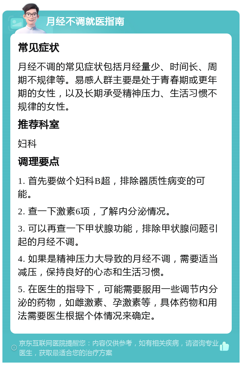 月经不调就医指南 常见症状 月经不调的常见症状包括月经量少、时间长、周期不规律等。易感人群主要是处于青春期或更年期的女性，以及长期承受精神压力、生活习惯不规律的女性。 推荐科室 妇科 调理要点 1. 首先要做个妇科B超，排除器质性病变的可能。 2. 查一下激素6项，了解内分泌情况。 3. 可以再查一下甲状腺功能，排除甲状腺问题引起的月经不调。 4. 如果是精神压力大导致的月经不调，需要适当减压，保持良好的心态和生活习惯。 5. 在医生的指导下，可能需要服用一些调节内分泌的药物，如雌激素、孕激素等，具体药物和用法需要医生根据个体情况来确定。