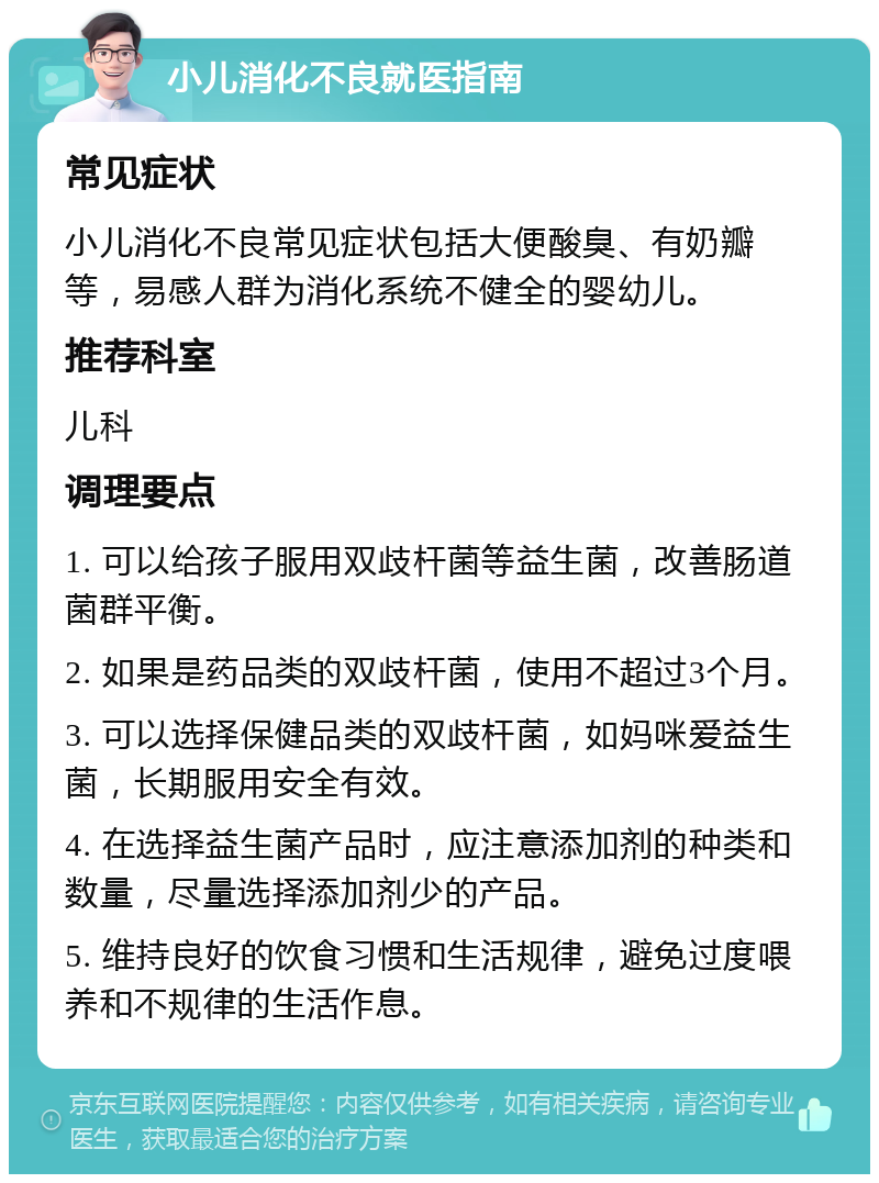 小儿消化不良就医指南 常见症状 小儿消化不良常见症状包括大便酸臭、有奶瓣等，易感人群为消化系统不健全的婴幼儿。 推荐科室 儿科 调理要点 1. 可以给孩子服用双歧杆菌等益生菌，改善肠道菌群平衡。 2. 如果是药品类的双歧杆菌，使用不超过3个月。 3. 可以选择保健品类的双歧杆菌，如妈咪爱益生菌，长期服用安全有效。 4. 在选择益生菌产品时，应注意添加剂的种类和数量，尽量选择添加剂少的产品。 5. 维持良好的饮食习惯和生活规律，避免过度喂养和不规律的生活作息。