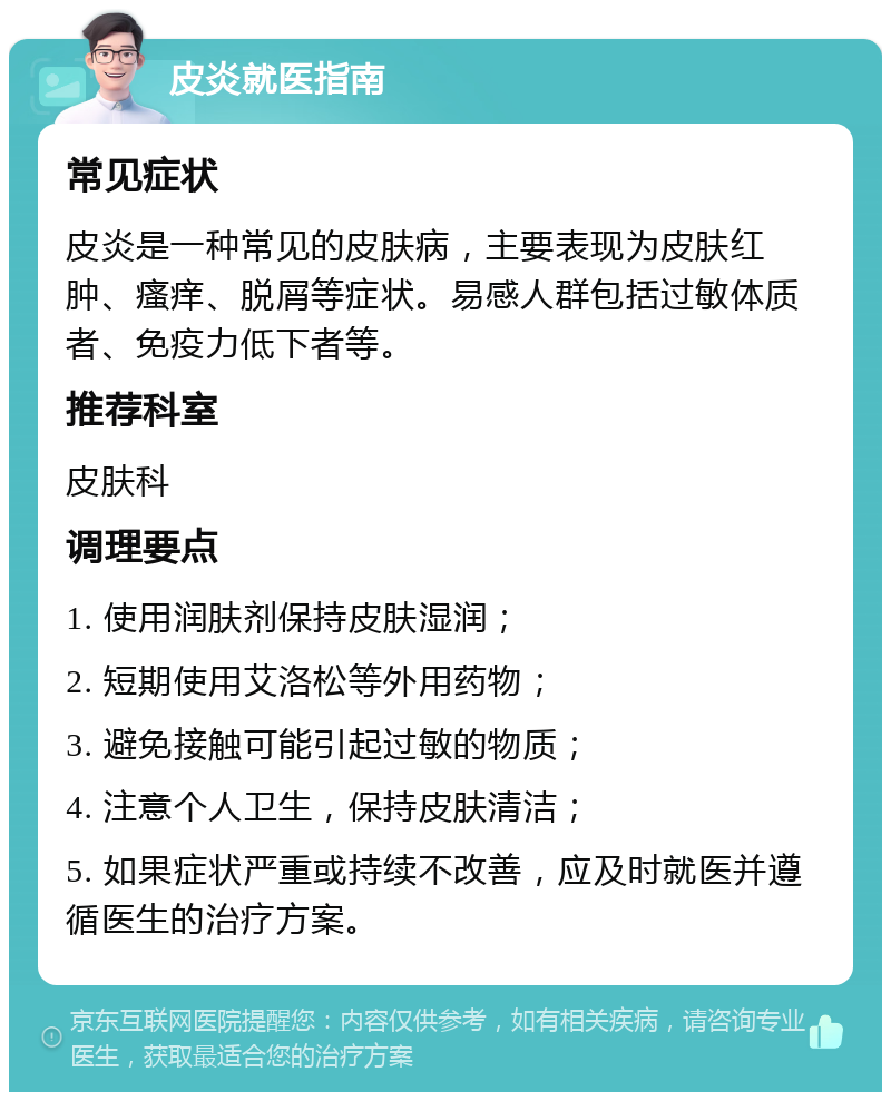 皮炎就医指南 常见症状 皮炎是一种常见的皮肤病，主要表现为皮肤红肿、瘙痒、脱屑等症状。易感人群包括过敏体质者、免疫力低下者等。 推荐科室 皮肤科 调理要点 1. 使用润肤剂保持皮肤湿润； 2. 短期使用艾洛松等外用药物； 3. 避免接触可能引起过敏的物质； 4. 注意个人卫生，保持皮肤清洁； 5. 如果症状严重或持续不改善，应及时就医并遵循医生的治疗方案。