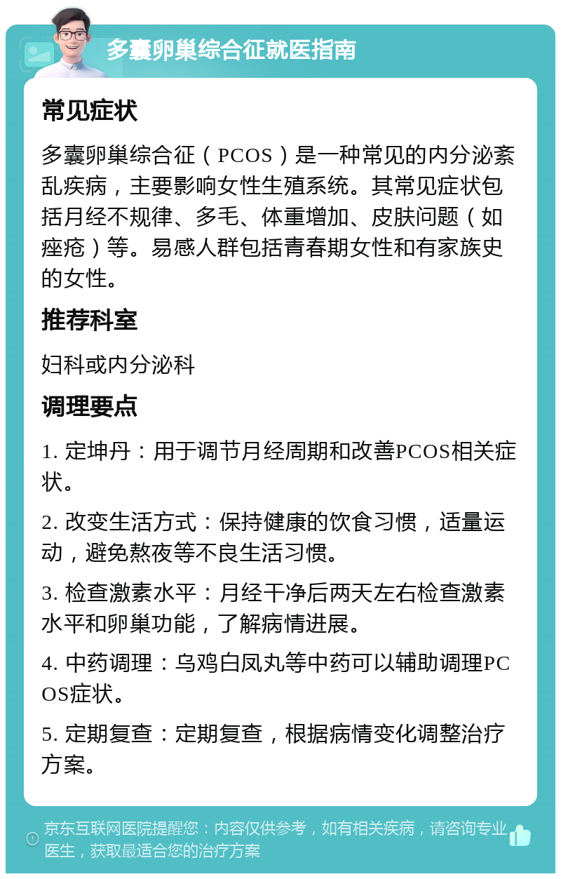 多囊卵巢综合征就医指南 常见症状 多囊卵巢综合征（PCOS）是一种常见的内分泌紊乱疾病，主要影响女性生殖系统。其常见症状包括月经不规律、多毛、体重增加、皮肤问题（如痤疮）等。易感人群包括青春期女性和有家族史的女性。 推荐科室 妇科或内分泌科 调理要点 1. 定坤丹：用于调节月经周期和改善PCOS相关症状。 2. 改变生活方式：保持健康的饮食习惯，适量运动，避免熬夜等不良生活习惯。 3. 检查激素水平：月经干净后两天左右检查激素水平和卵巢功能，了解病情进展。 4. 中药调理：乌鸡白凤丸等中药可以辅助调理PCOS症状。 5. 定期复查：定期复查，根据病情变化调整治疗方案。