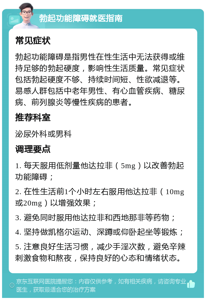 勃起功能障碍就医指南 常见症状 勃起功能障碍是指男性在性生活中无法获得或维持足够的勃起硬度，影响性生活质量。常见症状包括勃起硬度不够、持续时间短、性欲减退等。易感人群包括中老年男性、有心血管疾病、糖尿病、前列腺炎等慢性疾病的患者。 推荐科室 泌尿外科或男科 调理要点 1. 每天服用低剂量他达拉非（5mg）以改善勃起功能障碍； 2. 在性生活前1个小时左右服用他达拉非（10mg或20mg）以增强效果； 3. 避免同时服用他达拉非和西地那非等药物； 4. 坚持做凯格尔运动、深蹲或仰卧起坐等锻炼； 5. 注意良好生活习惯，减少手淫次数，避免辛辣刺激食物和熬夜，保持良好的心态和情绪状态。