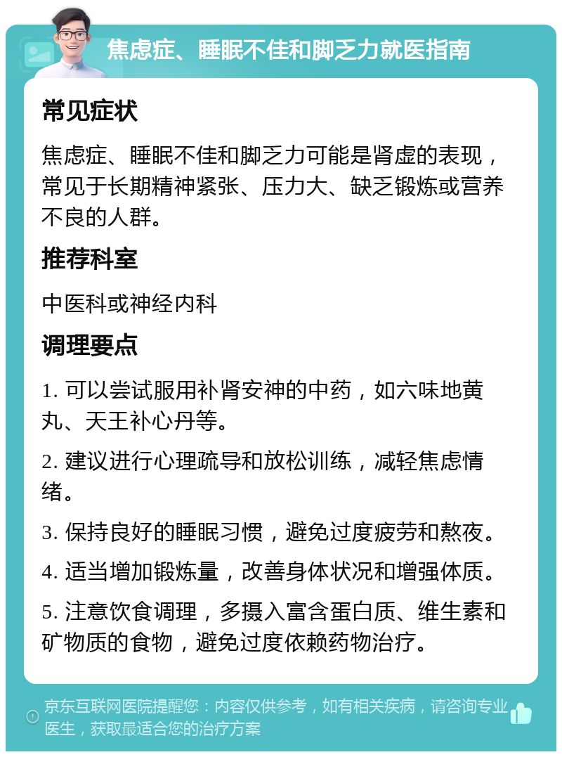 焦虑症、睡眠不佳和脚乏力就医指南 常见症状 焦虑症、睡眠不佳和脚乏力可能是肾虚的表现，常见于长期精神紧张、压力大、缺乏锻炼或营养不良的人群。 推荐科室 中医科或神经内科 调理要点 1. 可以尝试服用补肾安神的中药，如六味地黄丸、天王补心丹等。 2. 建议进行心理疏导和放松训练，减轻焦虑情绪。 3. 保持良好的睡眠习惯，避免过度疲劳和熬夜。 4. 适当增加锻炼量，改善身体状况和增强体质。 5. 注意饮食调理，多摄入富含蛋白质、维生素和矿物质的食物，避免过度依赖药物治疗。