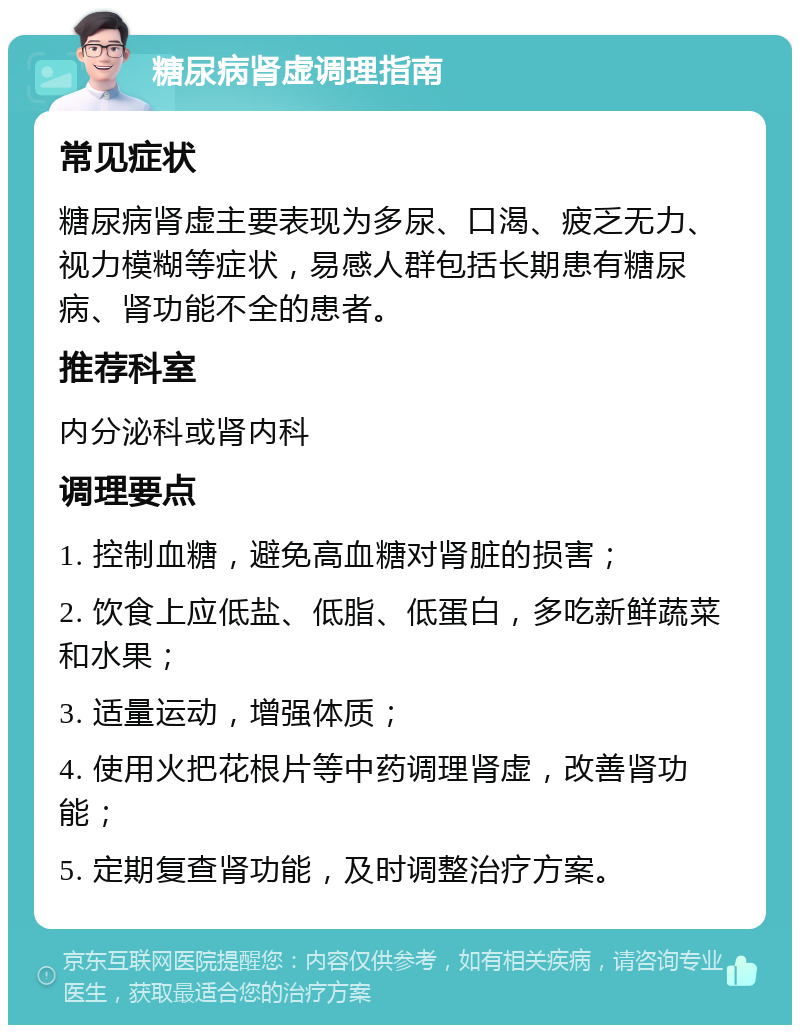 糖尿病肾虚调理指南 常见症状 糖尿病肾虚主要表现为多尿、口渴、疲乏无力、视力模糊等症状，易感人群包括长期患有糖尿病、肾功能不全的患者。 推荐科室 内分泌科或肾内科 调理要点 1. 控制血糖，避免高血糖对肾脏的损害； 2. 饮食上应低盐、低脂、低蛋白，多吃新鲜蔬菜和水果； 3. 适量运动，增强体质； 4. 使用火把花根片等中药调理肾虚，改善肾功能； 5. 定期复查肾功能，及时调整治疗方案。