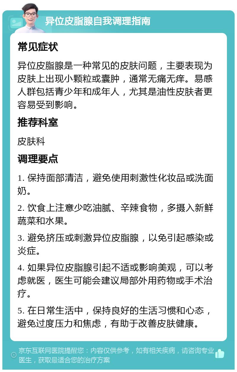 异位皮脂腺自我调理指南 常见症状 异位皮脂腺是一种常见的皮肤问题，主要表现为皮肤上出现小颗粒或囊肿，通常无痛无痒。易感人群包括青少年和成年人，尤其是油性皮肤者更容易受到影响。 推荐科室 皮肤科 调理要点 1. 保持面部清洁，避免使用刺激性化妆品或洗面奶。 2. 饮食上注意少吃油腻、辛辣食物，多摄入新鲜蔬菜和水果。 3. 避免挤压或刺激异位皮脂腺，以免引起感染或炎症。 4. 如果异位皮脂腺引起不适或影响美观，可以考虑就医，医生可能会建议局部外用药物或手术治疗。 5. 在日常生活中，保持良好的生活习惯和心态，避免过度压力和焦虑，有助于改善皮肤健康。