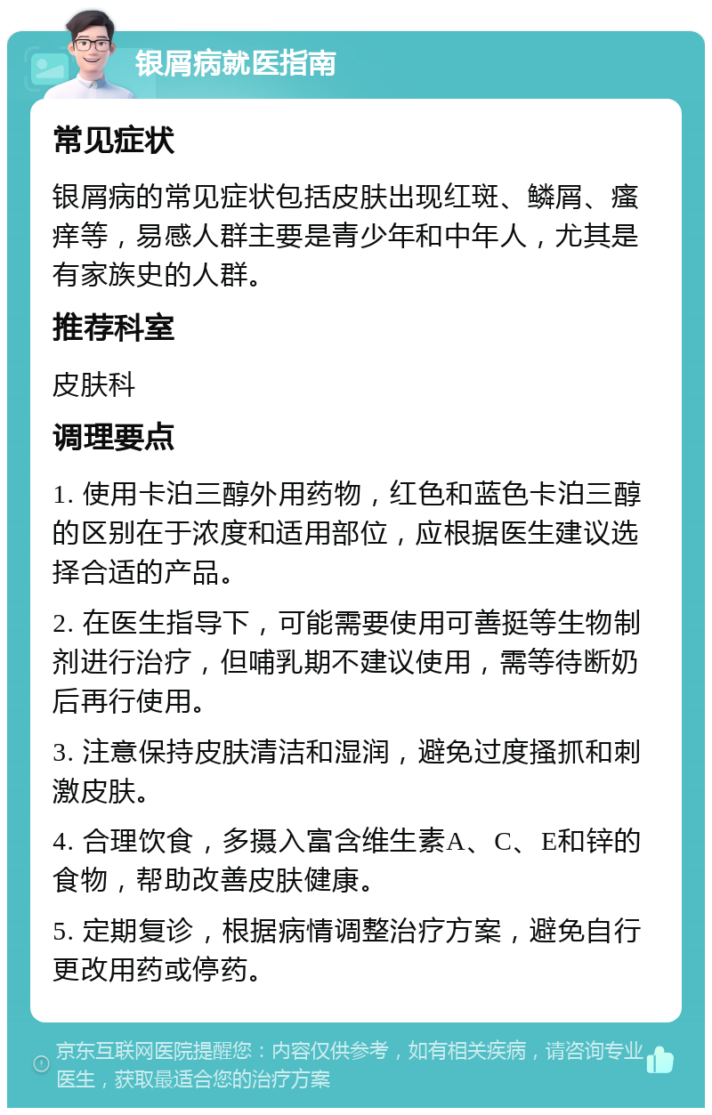 银屑病就医指南 常见症状 银屑病的常见症状包括皮肤出现红斑、鳞屑、瘙痒等，易感人群主要是青少年和中年人，尤其是有家族史的人群。 推荐科室 皮肤科 调理要点 1. 使用卡泊三醇外用药物，红色和蓝色卡泊三醇的区别在于浓度和适用部位，应根据医生建议选择合适的产品。 2. 在医生指导下，可能需要使用可善挺等生物制剂进行治疗，但哺乳期不建议使用，需等待断奶后再行使用。 3. 注意保持皮肤清洁和湿润，避免过度搔抓和刺激皮肤。 4. 合理饮食，多摄入富含维生素A、C、E和锌的食物，帮助改善皮肤健康。 5. 定期复诊，根据病情调整治疗方案，避免自行更改用药或停药。