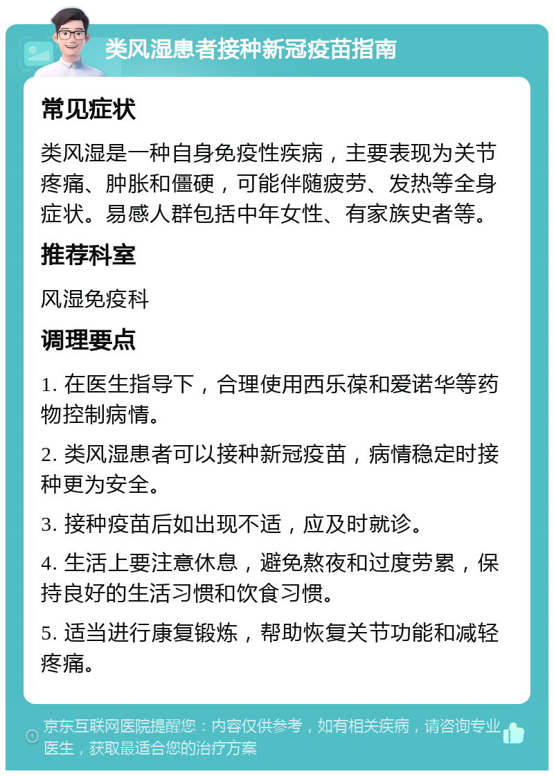 类风湿患者接种新冠疫苗指南 常见症状 类风湿是一种自身免疫性疾病，主要表现为关节疼痛、肿胀和僵硬，可能伴随疲劳、发热等全身症状。易感人群包括中年女性、有家族史者等。 推荐科室 风湿免疫科 调理要点 1. 在医生指导下，合理使用西乐葆和爱诺华等药物控制病情。 2. 类风湿患者可以接种新冠疫苗，病情稳定时接种更为安全。 3. 接种疫苗后如出现不适，应及时就诊。 4. 生活上要注意休息，避免熬夜和过度劳累，保持良好的生活习惯和饮食习惯。 5. 适当进行康复锻炼，帮助恢复关节功能和减轻疼痛。