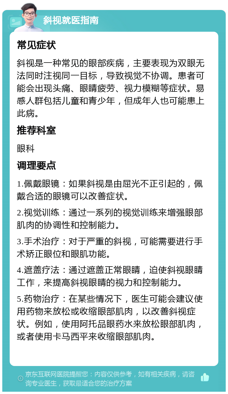 斜视就医指南 常见症状 斜视是一种常见的眼部疾病，主要表现为双眼无法同时注视同一目标，导致视觉不协调。患者可能会出现头痛、眼睛疲劳、视力模糊等症状。易感人群包括儿童和青少年，但成年人也可能患上此病。 推荐科室 眼科 调理要点 1.佩戴眼镜：如果斜视是由屈光不正引起的，佩戴合适的眼镜可以改善症状。 2.视觉训练：通过一系列的视觉训练来增强眼部肌肉的协调性和控制能力。 3.手术治疗：对于严重的斜视，可能需要进行手术矫正眼位和眼肌功能。 4.遮盖疗法：通过遮盖正常眼睛，迫使斜视眼睛工作，来提高斜视眼睛的视力和控制能力。 5.药物治疗：在某些情况下，医生可能会建议使用药物来放松或收缩眼部肌肉，以改善斜视症状。例如，使用阿托品眼药水来放松眼部肌肉，或者使用卡马西平来收缩眼部肌肉。