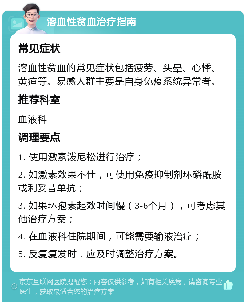 溶血性贫血治疗指南 常见症状 溶血性贫血的常见症状包括疲劳、头晕、心悸、黄疸等。易感人群主要是自身免疫系统异常者。 推荐科室 血液科 调理要点 1. 使用激素泼尼松进行治疗； 2. 如激素效果不佳，可使用免疫抑制剂环磷酰胺或利妥昔单抗； 3. 如果环孢素起效时间慢（3-6个月），可考虑其他治疗方案； 4. 在血液科住院期间，可能需要输液治疗； 5. 反复复发时，应及时调整治疗方案。