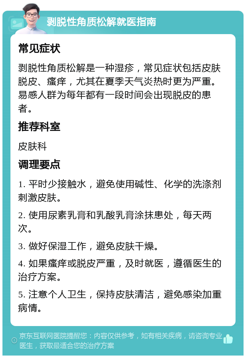 剥脱性角质松解就医指南 常见症状 剥脱性角质松解是一种湿疹，常见症状包括皮肤脱皮、瘙痒，尤其在夏季天气炎热时更为严重。易感人群为每年都有一段时间会出现脱皮的患者。 推荐科室 皮肤科 调理要点 1. 平时少接触水，避免使用碱性、化学的洗涤剂刺激皮肤。 2. 使用尿素乳膏和乳酸乳膏涂抹患处，每天两次。 3. 做好保湿工作，避免皮肤干燥。 4. 如果瘙痒或脱皮严重，及时就医，遵循医生的治疗方案。 5. 注意个人卫生，保持皮肤清洁，避免感染加重病情。