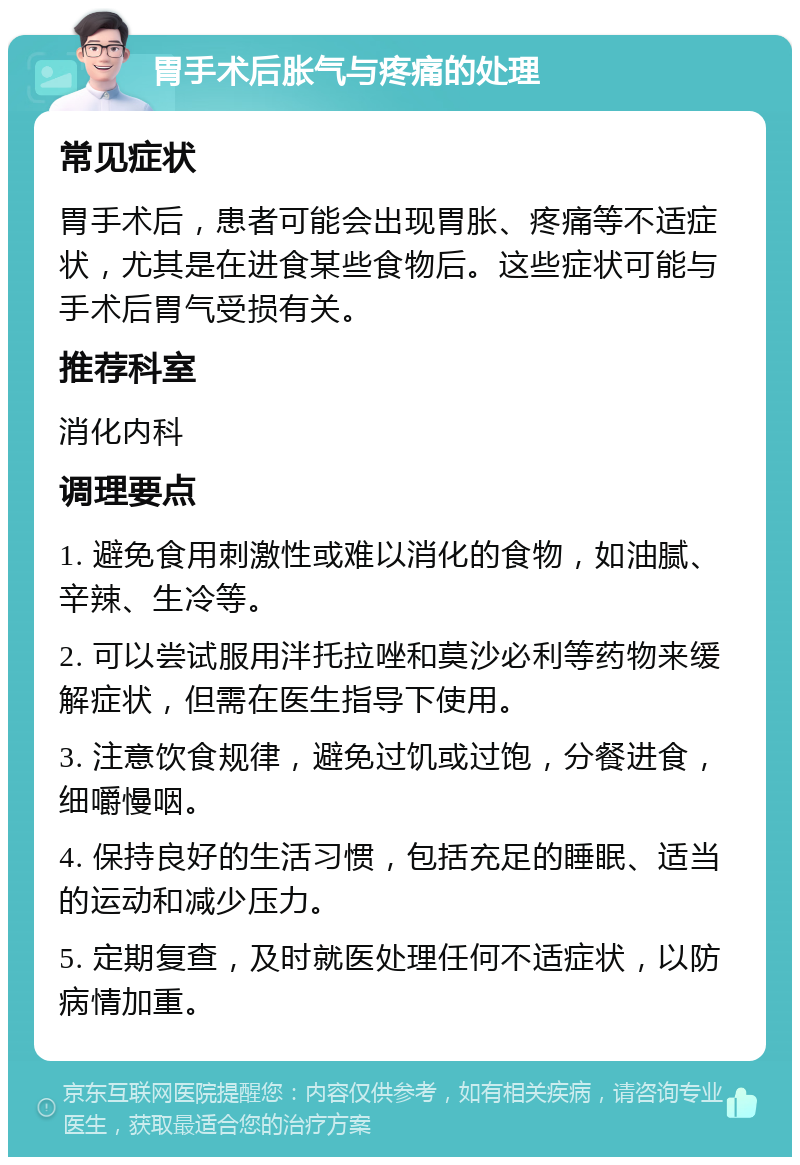 胃手术后胀气与疼痛的处理 常见症状 胃手术后，患者可能会出现胃胀、疼痛等不适症状，尤其是在进食某些食物后。这些症状可能与手术后胃气受损有关。 推荐科室 消化内科 调理要点 1. 避免食用刺激性或难以消化的食物，如油腻、辛辣、生冷等。 2. 可以尝试服用泮托拉唑和莫沙必利等药物来缓解症状，但需在医生指导下使用。 3. 注意饮食规律，避免过饥或过饱，分餐进食，细嚼慢咽。 4. 保持良好的生活习惯，包括充足的睡眠、适当的运动和减少压力。 5. 定期复查，及时就医处理任何不适症状，以防病情加重。