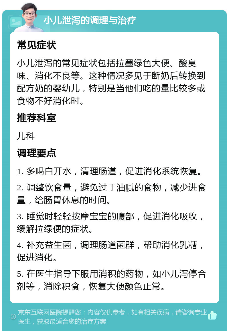 小儿泄泻的调理与治疗 常见症状 小儿泄泻的常见症状包括拉墨绿色大便、酸臭味、消化不良等。这种情况多见于断奶后转换到配方奶的婴幼儿，特别是当他们吃的量比较多或食物不好消化时。 推荐科室 儿科 调理要点 1. 多喝白开水，清理肠道，促进消化系统恢复。 2. 调整饮食量，避免过于油腻的食物，减少进食量，给肠胃休息的时间。 3. 睡觉时轻轻按摩宝宝的腹部，促进消化吸收，缓解拉绿便的症状。 4. 补充益生菌，调理肠道菌群，帮助消化乳糖，促进消化。 5. 在医生指导下服用消积的药物，如小儿泻停合剂等，消除积食，恢复大便颜色正常。