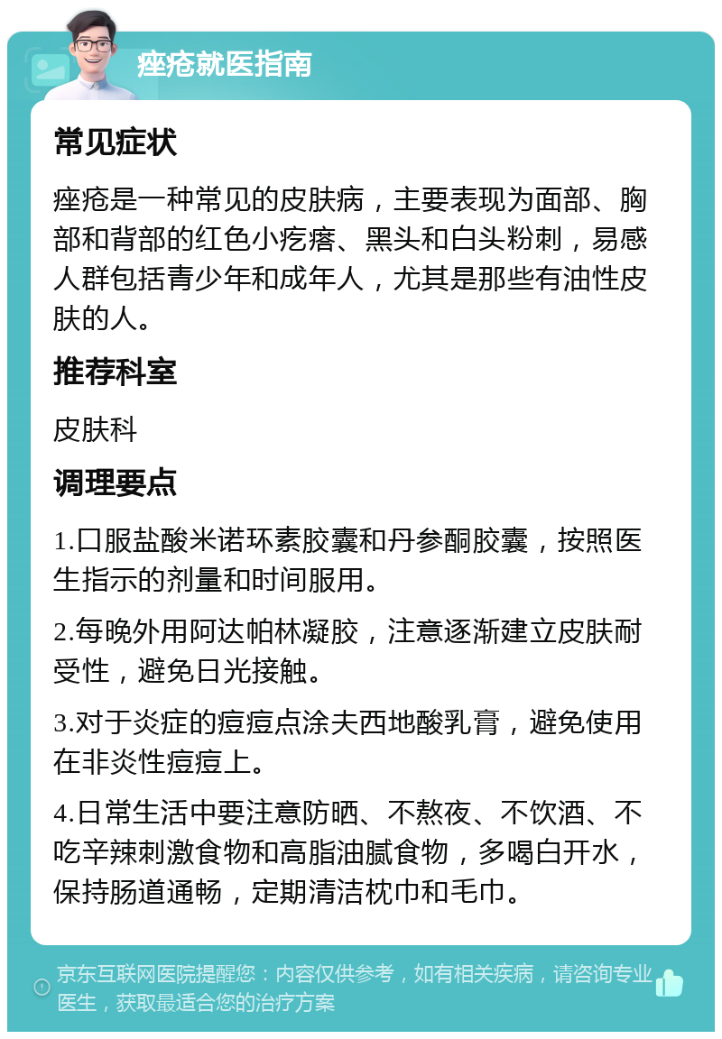 痤疮就医指南 常见症状 痤疮是一种常见的皮肤病，主要表现为面部、胸部和背部的红色小疙瘩、黑头和白头粉刺，易感人群包括青少年和成年人，尤其是那些有油性皮肤的人。 推荐科室 皮肤科 调理要点 1.口服盐酸米诺环素胶囊和丹参酮胶囊，按照医生指示的剂量和时间服用。 2.每晚外用阿达帕林凝胶，注意逐渐建立皮肤耐受性，避免日光接触。 3.对于炎症的痘痘点涂夫西地酸乳膏，避免使用在非炎性痘痘上。 4.日常生活中要注意防晒、不熬夜、不饮酒、不吃辛辣刺激食物和高脂油腻食物，多喝白开水，保持肠道通畅，定期清洁枕巾和毛巾。