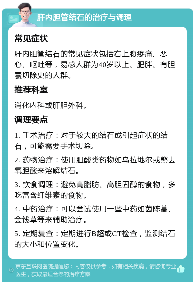 肝内胆管结石的治疗与调理 常见症状 肝内胆管结石的常见症状包括右上腹疼痛、恶心、呕吐等，易感人群为40岁以上、肥胖、有胆囊切除史的人群。 推荐科室 消化内科或肝胆外科。 调理要点 1. 手术治疗：对于较大的结石或引起症状的结石，可能需要手术切除。 2. 药物治疗：使用胆酸类药物如乌拉地尔或熊去氧胆酸来溶解结石。 3. 饮食调理：避免高脂肪、高胆固醇的食物，多吃富含纤维素的食物。 4. 中药治疗：可以尝试使用一些中药如茵陈蒿、金钱草等来辅助治疗。 5. 定期复查：定期进行B超或CT检查，监测结石的大小和位置变化。