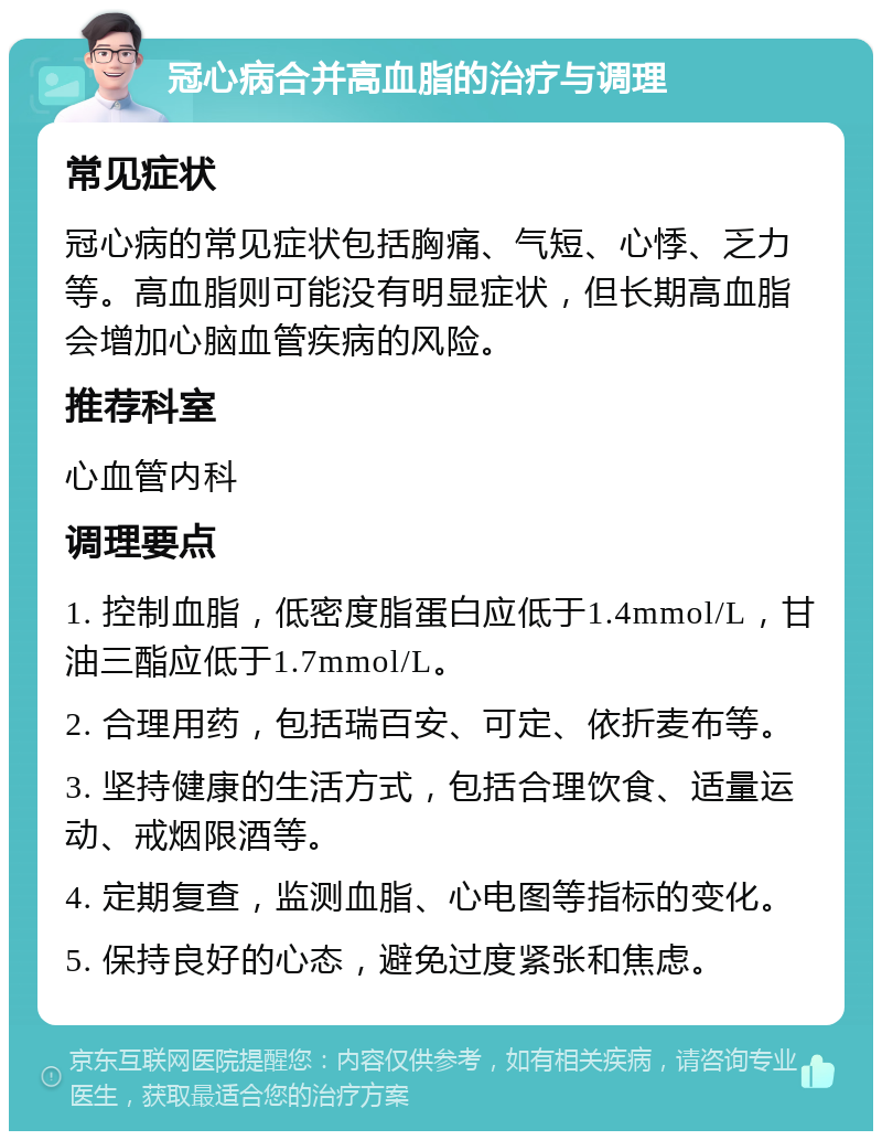 冠心病合并高血脂的治疗与调理 常见症状 冠心病的常见症状包括胸痛、气短、心悸、乏力等。高血脂则可能没有明显症状，但长期高血脂会增加心脑血管疾病的风险。 推荐科室 心血管内科 调理要点 1. 控制血脂，低密度脂蛋白应低于1.4mmol/L，甘油三酯应低于1.7mmol/L。 2. 合理用药，包括瑞百安、可定、依折麦布等。 3. 坚持健康的生活方式，包括合理饮食、适量运动、戒烟限酒等。 4. 定期复查，监测血脂、心电图等指标的变化。 5. 保持良好的心态，避免过度紧张和焦虑。