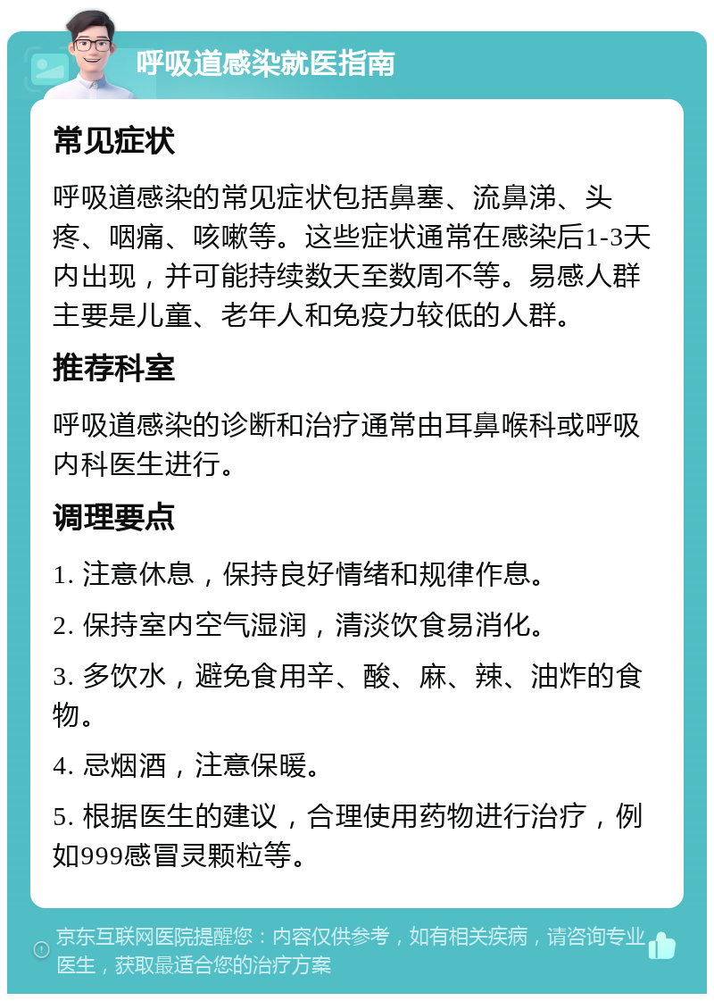 呼吸道感染就医指南 常见症状 呼吸道感染的常见症状包括鼻塞、流鼻涕、头疼、咽痛、咳嗽等。这些症状通常在感染后1-3天内出现，并可能持续数天至数周不等。易感人群主要是儿童、老年人和免疫力较低的人群。 推荐科室 呼吸道感染的诊断和治疗通常由耳鼻喉科或呼吸内科医生进行。 调理要点 1. 注意休息，保持良好情绪和规律作息。 2. 保持室内空气湿润，清淡饮食易消化。 3. 多饮水，避免食用辛、酸、麻、辣、油炸的食物。 4. 忌烟酒，注意保暖。 5. 根据医生的建议，合理使用药物进行治疗，例如999感冒灵颗粒等。