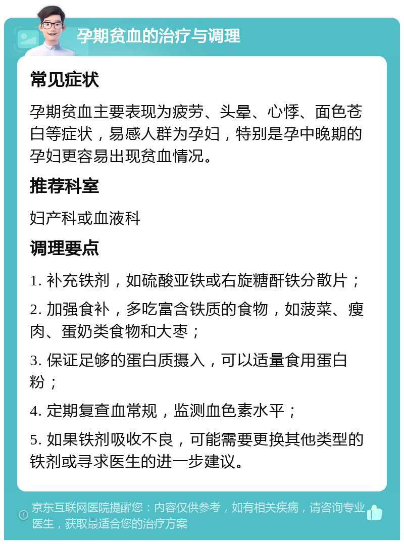 孕期贫血的治疗与调理 常见症状 孕期贫血主要表现为疲劳、头晕、心悸、面色苍白等症状，易感人群为孕妇，特别是孕中晚期的孕妇更容易出现贫血情况。 推荐科室 妇产科或血液科 调理要点 1. 补充铁剂，如硫酸亚铁或右旋糖酐铁分散片； 2. 加强食补，多吃富含铁质的食物，如菠菜、瘦肉、蛋奶类食物和大枣； 3. 保证足够的蛋白质摄入，可以适量食用蛋白粉； 4. 定期复查血常规，监测血色素水平； 5. 如果铁剂吸收不良，可能需要更换其他类型的铁剂或寻求医生的进一步建议。