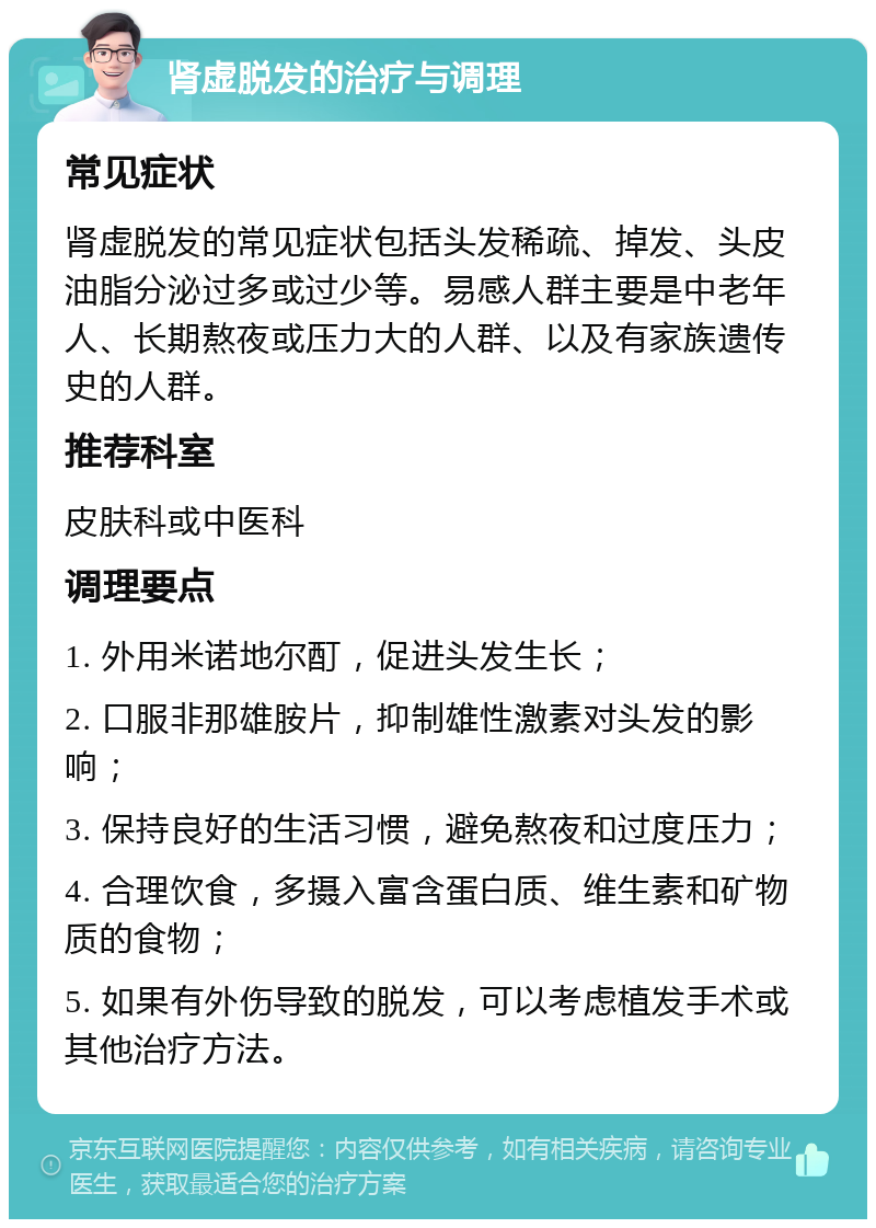 肾虚脱发的治疗与调理 常见症状 肾虚脱发的常见症状包括头发稀疏、掉发、头皮油脂分泌过多或过少等。易感人群主要是中老年人、长期熬夜或压力大的人群、以及有家族遗传史的人群。 推荐科室 皮肤科或中医科 调理要点 1. 外用米诺地尔酊，促进头发生长； 2. 口服非那雄胺片，抑制雄性激素对头发的影响； 3. 保持良好的生活习惯，避免熬夜和过度压力； 4. 合理饮食，多摄入富含蛋白质、维生素和矿物质的食物； 5. 如果有外伤导致的脱发，可以考虑植发手术或其他治疗方法。