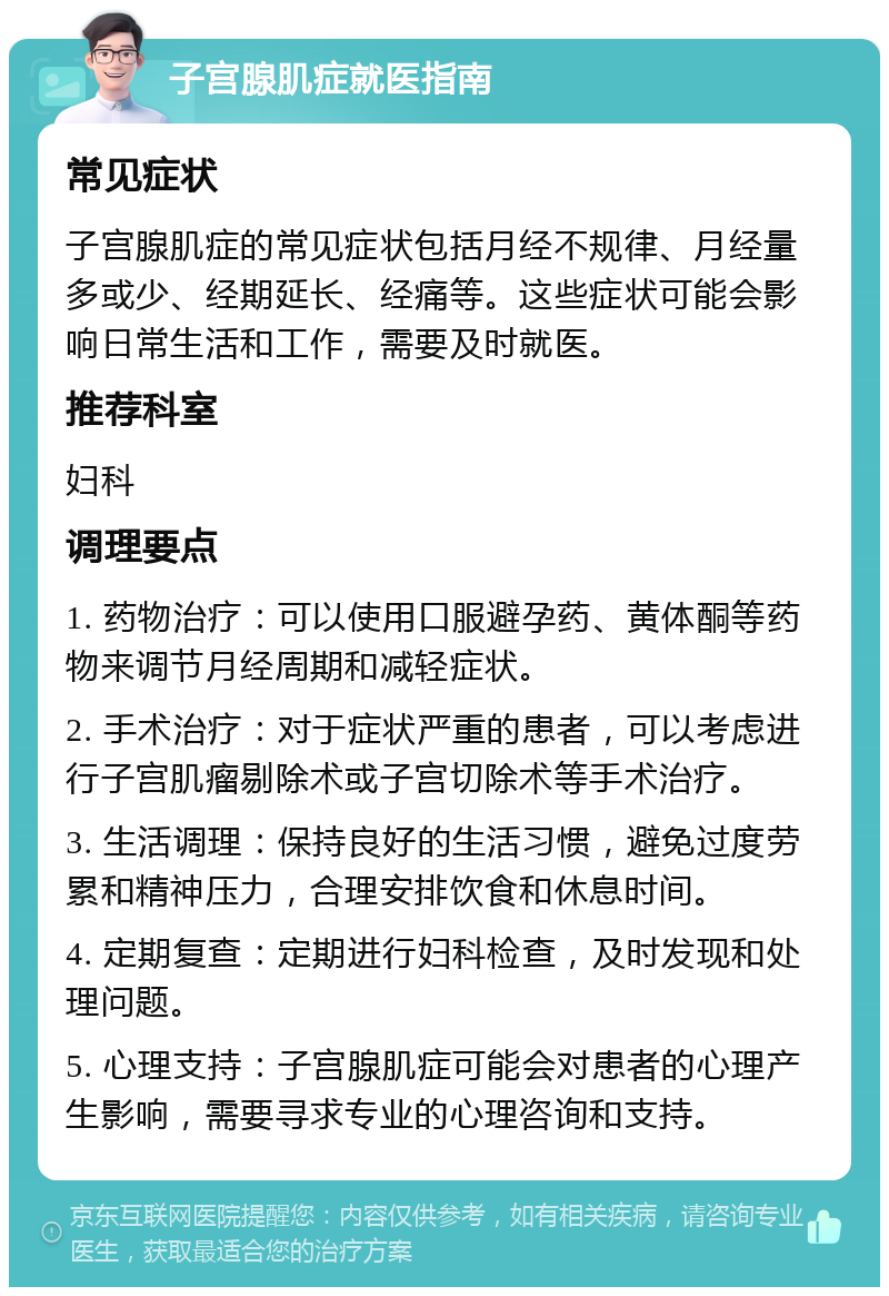 子宫腺肌症就医指南 常见症状 子宫腺肌症的常见症状包括月经不规律、月经量多或少、经期延长、经痛等。这些症状可能会影响日常生活和工作，需要及时就医。 推荐科室 妇科 调理要点 1. 药物治疗：可以使用口服避孕药、黄体酮等药物来调节月经周期和减轻症状。 2. 手术治疗：对于症状严重的患者，可以考虑进行子宫肌瘤剔除术或子宫切除术等手术治疗。 3. 生活调理：保持良好的生活习惯，避免过度劳累和精神压力，合理安排饮食和休息时间。 4. 定期复查：定期进行妇科检查，及时发现和处理问题。 5. 心理支持：子宫腺肌症可能会对患者的心理产生影响，需要寻求专业的心理咨询和支持。