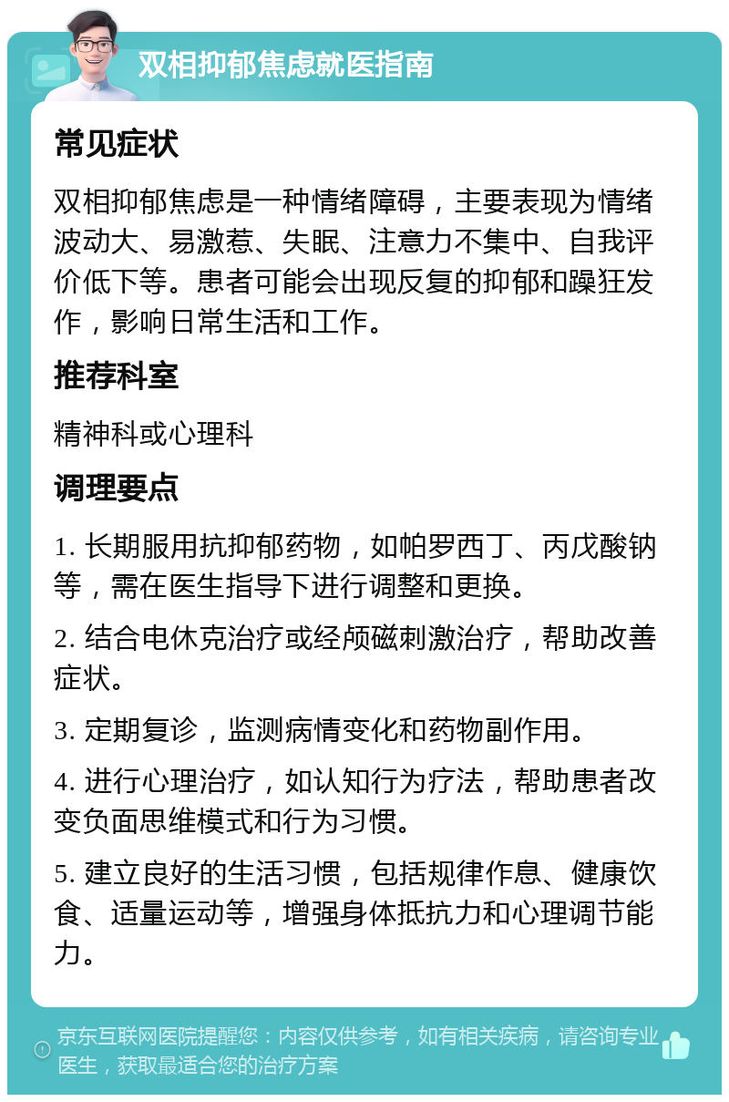 双相抑郁焦虑就医指南 常见症状 双相抑郁焦虑是一种情绪障碍，主要表现为情绪波动大、易激惹、失眠、注意力不集中、自我评价低下等。患者可能会出现反复的抑郁和躁狂发作，影响日常生活和工作。 推荐科室 精神科或心理科 调理要点 1. 长期服用抗抑郁药物，如帕罗西丁、丙戊酸钠等，需在医生指导下进行调整和更换。 2. 结合电休克治疗或经颅磁刺激治疗，帮助改善症状。 3. 定期复诊，监测病情变化和药物副作用。 4. 进行心理治疗，如认知行为疗法，帮助患者改变负面思维模式和行为习惯。 5. 建立良好的生活习惯，包括规律作息、健康饮食、适量运动等，增强身体抵抗力和心理调节能力。