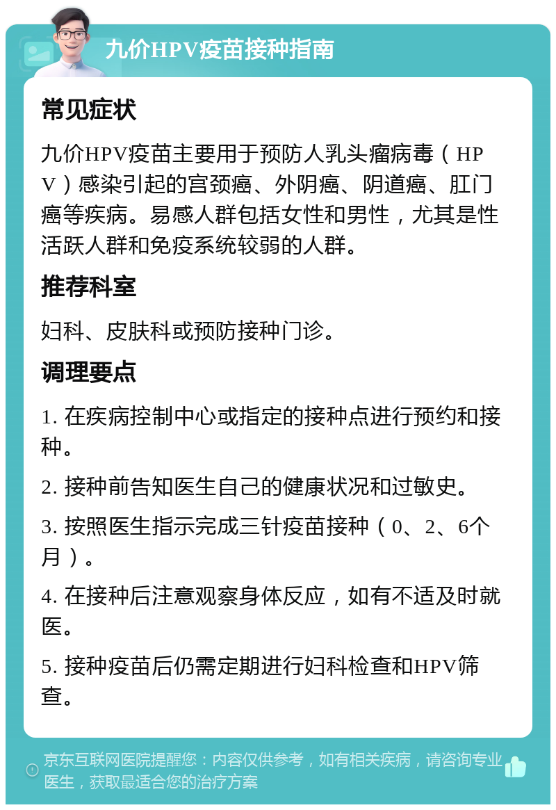 九价HPV疫苗接种指南 常见症状 九价HPV疫苗主要用于预防人乳头瘤病毒（HPV）感染引起的宫颈癌、外阴癌、阴道癌、肛门癌等疾病。易感人群包括女性和男性，尤其是性活跃人群和免疫系统较弱的人群。 推荐科室 妇科、皮肤科或预防接种门诊。 调理要点 1. 在疾病控制中心或指定的接种点进行预约和接种。 2. 接种前告知医生自己的健康状况和过敏史。 3. 按照医生指示完成三针疫苗接种（0、2、6个月）。 4. 在接种后注意观察身体反应，如有不适及时就医。 5. 接种疫苗后仍需定期进行妇科检查和HPV筛查。