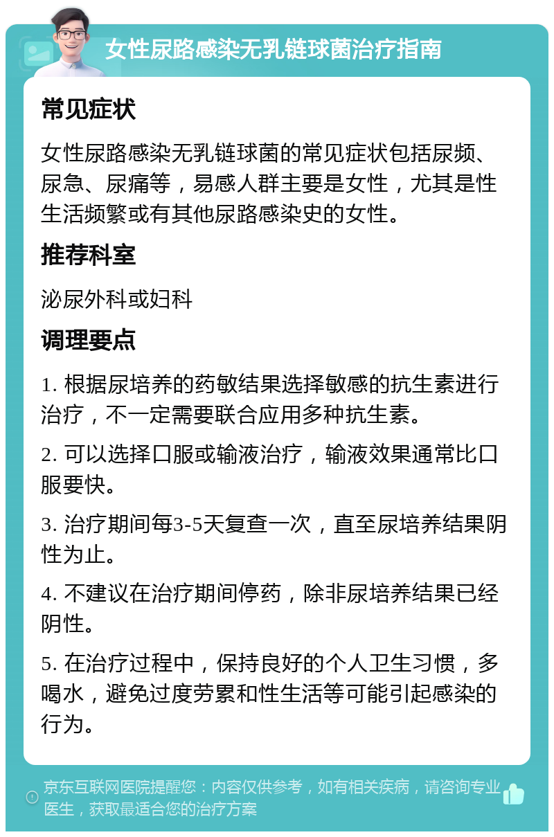 女性尿路感染无乳链球菌治疗指南 常见症状 女性尿路感染无乳链球菌的常见症状包括尿频、尿急、尿痛等，易感人群主要是女性，尤其是性生活频繁或有其他尿路感染史的女性。 推荐科室 泌尿外科或妇科 调理要点 1. 根据尿培养的药敏结果选择敏感的抗生素进行治疗，不一定需要联合应用多种抗生素。 2. 可以选择口服或输液治疗，输液效果通常比口服要快。 3. 治疗期间每3-5天复查一次，直至尿培养结果阴性为止。 4. 不建议在治疗期间停药，除非尿培养结果已经阴性。 5. 在治疗过程中，保持良好的个人卫生习惯，多喝水，避免过度劳累和性生活等可能引起感染的行为。