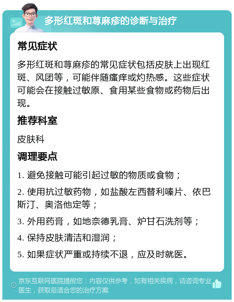 多形红斑和荨麻疹的诊断与治疗 常见症状 多形红斑和荨麻疹的常见症状包括皮肤上出现红斑、风团等，可能伴随瘙痒或灼热感。这些症状可能会在接触过敏原、食用某些食物或药物后出现。 推荐科室 皮肤科 调理要点 1. 避免接触可能引起过敏的物质或食物； 2. 使用抗过敏药物，如盐酸左西替利嗪片、依巴斯汀、奥洛他定等； 3. 外用药膏，如地奈德乳膏、炉甘石洗剂等； 4. 保持皮肤清洁和湿润； 5. 如果症状严重或持续不退，应及时就医。