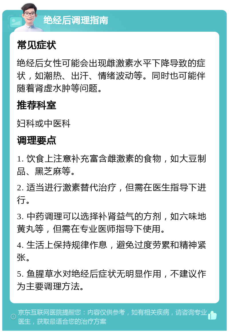 绝经后调理指南 常见症状 绝经后女性可能会出现雌激素水平下降导致的症状，如潮热、出汗、情绪波动等。同时也可能伴随着肾虚水肿等问题。 推荐科室 妇科或中医科 调理要点 1. 饮食上注意补充富含雌激素的食物，如大豆制品、黑芝麻等。 2. 适当进行激素替代治疗，但需在医生指导下进行。 3. 中药调理可以选择补肾益气的方剂，如六味地黄丸等，但需在专业医师指导下使用。 4. 生活上保持规律作息，避免过度劳累和精神紧张。 5. 鱼腥草水对绝经后症状无明显作用，不建议作为主要调理方法。