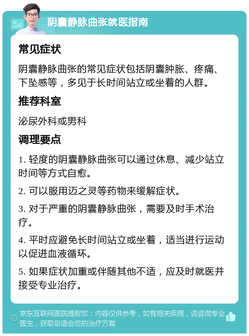 阴囊静脉曲张就医指南 常见症状 阴囊静脉曲张的常见症状包括阴囊肿胀、疼痛、下坠感等，多见于长时间站立或坐着的人群。 推荐科室 泌尿外科或男科 调理要点 1. 轻度的阴囊静脉曲张可以通过休息、减少站立时间等方式自愈。 2. 可以服用迈之灵等药物来缓解症状。 3. 对于严重的阴囊静脉曲张，需要及时手术治疗。 4. 平时应避免长时间站立或坐着，适当进行运动以促进血液循环。 5. 如果症状加重或伴随其他不适，应及时就医并接受专业治疗。