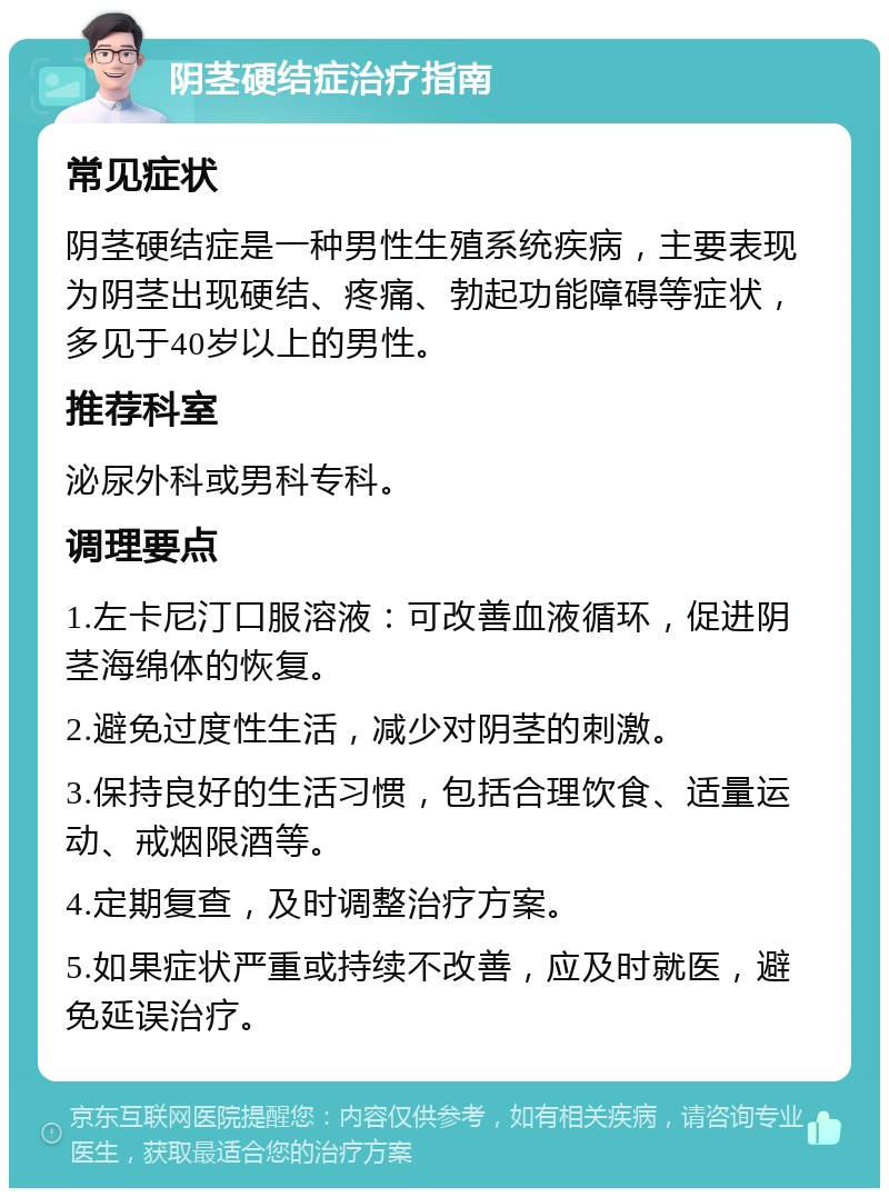 阴茎硬结症治疗指南 常见症状 阴茎硬结症是一种男性生殖系统疾病，主要表现为阴茎出现硬结、疼痛、勃起功能障碍等症状，多见于40岁以上的男性。 推荐科室 泌尿外科或男科专科。 调理要点 1.左卡尼汀口服溶液：可改善血液循环，促进阴茎海绵体的恢复。 2.避免过度性生活，减少对阴茎的刺激。 3.保持良好的生活习惯，包括合理饮食、适量运动、戒烟限酒等。 4.定期复查，及时调整治疗方案。 5.如果症状严重或持续不改善，应及时就医，避免延误治疗。