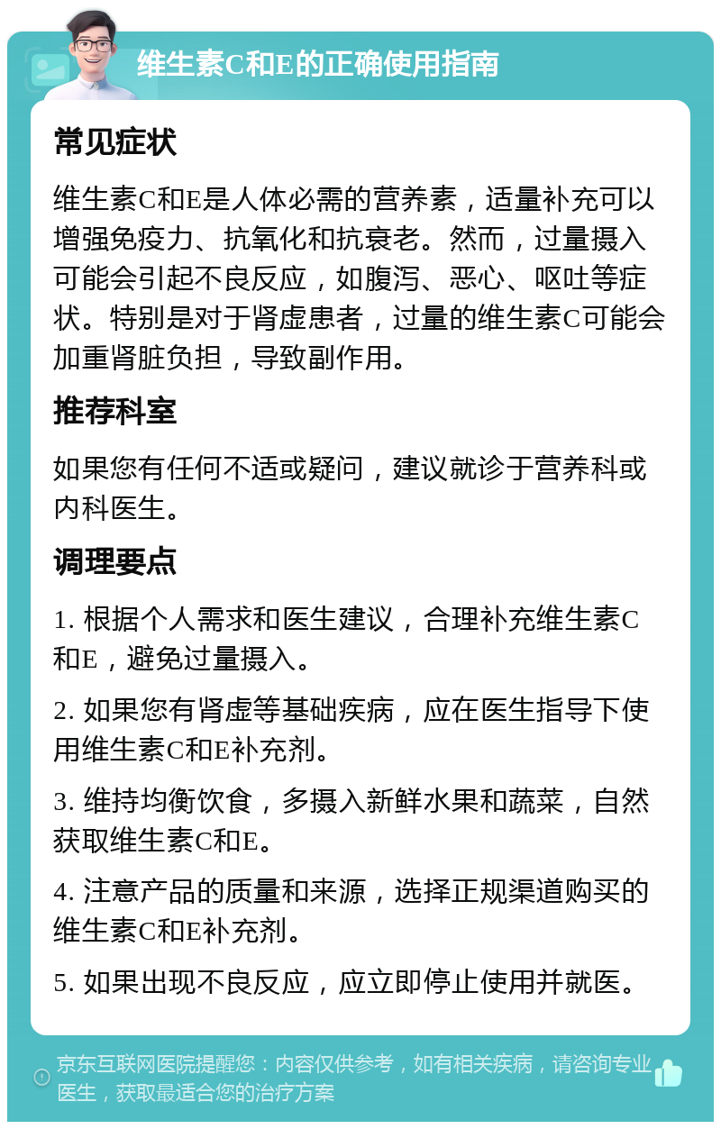 维生素C和E的正确使用指南 常见症状 维生素C和E是人体必需的营养素，适量补充可以增强免疫力、抗氧化和抗衰老。然而，过量摄入可能会引起不良反应，如腹泻、恶心、呕吐等症状。特别是对于肾虚患者，过量的维生素C可能会加重肾脏负担，导致副作用。 推荐科室 如果您有任何不适或疑问，建议就诊于营养科或内科医生。 调理要点 1. 根据个人需求和医生建议，合理补充维生素C和E，避免过量摄入。 2. 如果您有肾虚等基础疾病，应在医生指导下使用维生素C和E补充剂。 3. 维持均衡饮食，多摄入新鲜水果和蔬菜，自然获取维生素C和E。 4. 注意产品的质量和来源，选择正规渠道购买的维生素C和E补充剂。 5. 如果出现不良反应，应立即停止使用并就医。