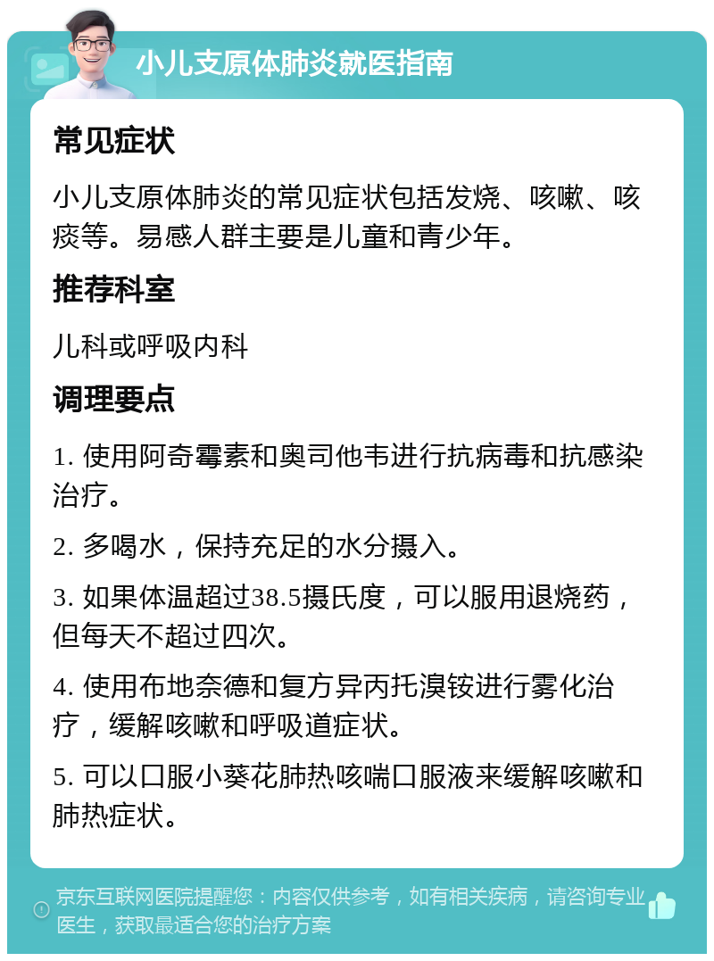 小儿支原体肺炎就医指南 常见症状 小儿支原体肺炎的常见症状包括发烧、咳嗽、咳痰等。易感人群主要是儿童和青少年。 推荐科室 儿科或呼吸内科 调理要点 1. 使用阿奇霉素和奥司他韦进行抗病毒和抗感染治疗。 2. 多喝水，保持充足的水分摄入。 3. 如果体温超过38.5摄氏度，可以服用退烧药，但每天不超过四次。 4. 使用布地奈德和复方异丙托溴铵进行雾化治疗，缓解咳嗽和呼吸道症状。 5. 可以口服小葵花肺热咳喘口服液来缓解咳嗽和肺热症状。