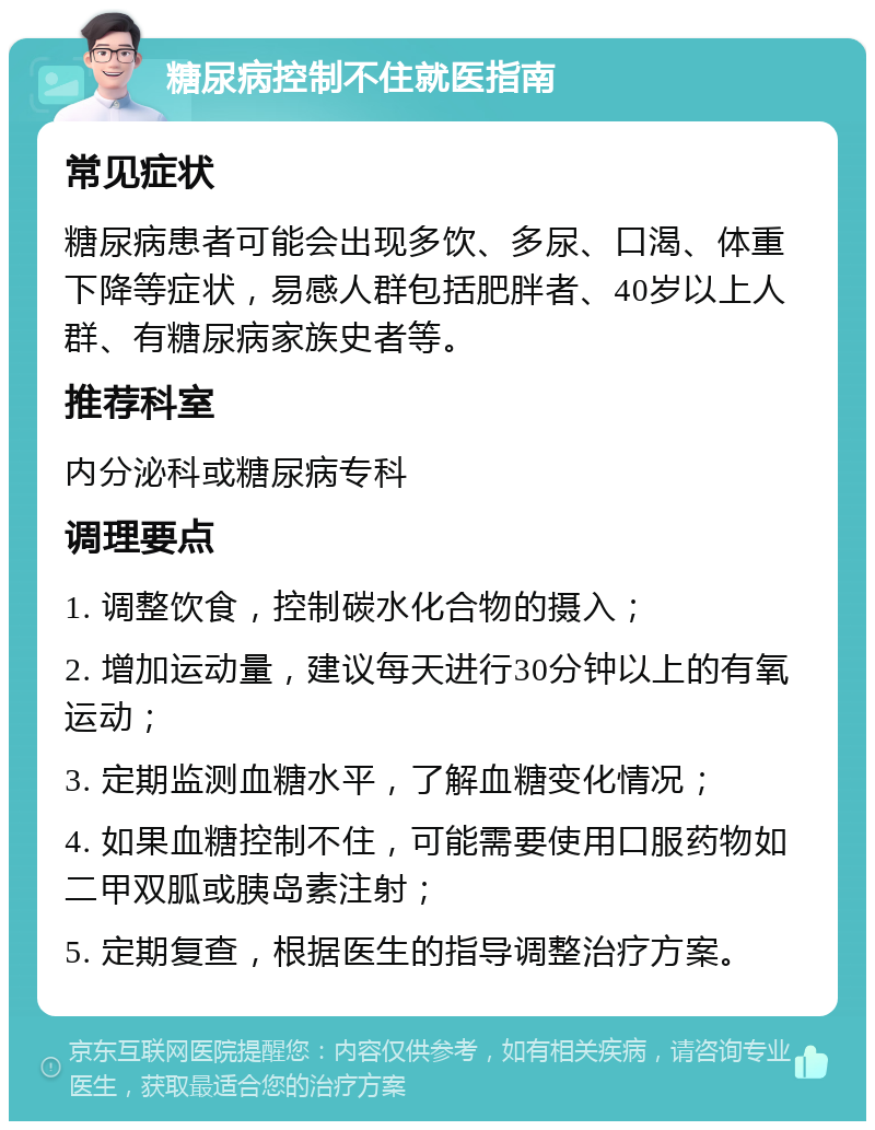 糖尿病控制不住就医指南 常见症状 糖尿病患者可能会出现多饮、多尿、口渴、体重下降等症状，易感人群包括肥胖者、40岁以上人群、有糖尿病家族史者等。 推荐科室 内分泌科或糖尿病专科 调理要点 1. 调整饮食，控制碳水化合物的摄入； 2. 增加运动量，建议每天进行30分钟以上的有氧运动； 3. 定期监测血糖水平，了解血糖变化情况； 4. 如果血糖控制不住，可能需要使用口服药物如二甲双胍或胰岛素注射； 5. 定期复查，根据医生的指导调整治疗方案。