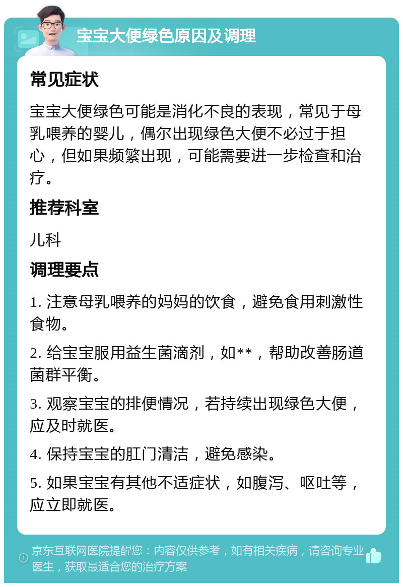 宝宝大便绿色原因及调理 常见症状 宝宝大便绿色可能是消化不良的表现，常见于母乳喂养的婴儿，偶尔出现绿色大便不必过于担心，但如果频繁出现，可能需要进一步检查和治疗。 推荐科室 儿科 调理要点 1. 注意母乳喂养的妈妈的饮食，避免食用刺激性食物。 2. 给宝宝服用益生菌滴剂，如**，帮助改善肠道菌群平衡。 3. 观察宝宝的排便情况，若持续出现绿色大便，应及时就医。 4. 保持宝宝的肛门清洁，避免感染。 5. 如果宝宝有其他不适症状，如腹泻、呕吐等，应立即就医。