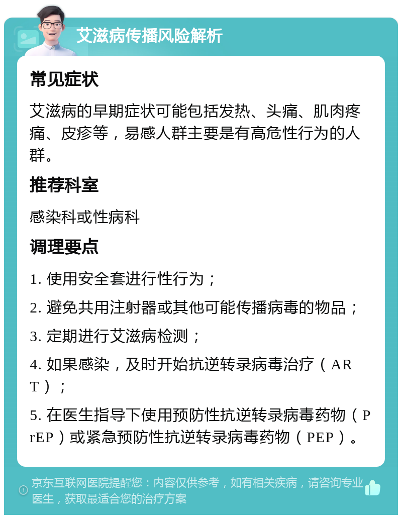 艾滋病传播风险解析 常见症状 艾滋病的早期症状可能包括发热、头痛、肌肉疼痛、皮疹等，易感人群主要是有高危性行为的人群。 推荐科室 感染科或性病科 调理要点 1. 使用安全套进行性行为； 2. 避免共用注射器或其他可能传播病毒的物品； 3. 定期进行艾滋病检测； 4. 如果感染，及时开始抗逆转录病毒治疗（ART）； 5. 在医生指导下使用预防性抗逆转录病毒药物（PrEP）或紧急预防性抗逆转录病毒药物（PEP）。