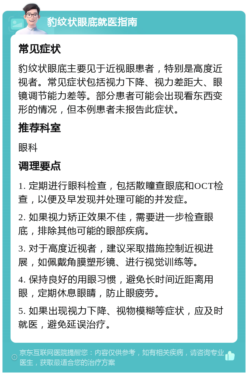 豹纹状眼底就医指南 常见症状 豹纹状眼底主要见于近视眼患者，特别是高度近视者。常见症状包括视力下降、视力差距大、眼镜调节能力差等。部分患者可能会出现看东西变形的情况，但本例患者未报告此症状。 推荐科室 眼科 调理要点 1. 定期进行眼科检查，包括散瞳查眼底和OCT检查，以便及早发现并处理可能的并发症。 2. 如果视力矫正效果不佳，需要进一步检查眼底，排除其他可能的眼部疾病。 3. 对于高度近视者，建议采取措施控制近视进展，如佩戴角膜塑形镜、进行视觉训练等。 4. 保持良好的用眼习惯，避免长时间近距离用眼，定期休息眼睛，防止眼疲劳。 5. 如果出现视力下降、视物模糊等症状，应及时就医，避免延误治疗。