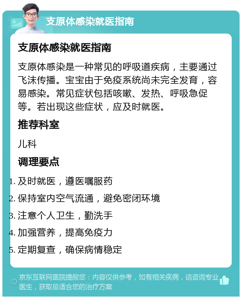 支原体感染就医指南 支原体感染就医指南 支原体感染是一种常见的呼吸道疾病，主要通过飞沫传播。宝宝由于免疫系统尚未完全发育，容易感染。常见症状包括咳嗽、发热、呼吸急促等。若出现这些症状，应及时就医。 推荐科室 儿科 调理要点 及时就医，遵医嘱服药 保持室内空气流通，避免密闭环境 注意个人卫生，勤洗手 加强营养，提高免疫力 定期复查，确保病情稳定