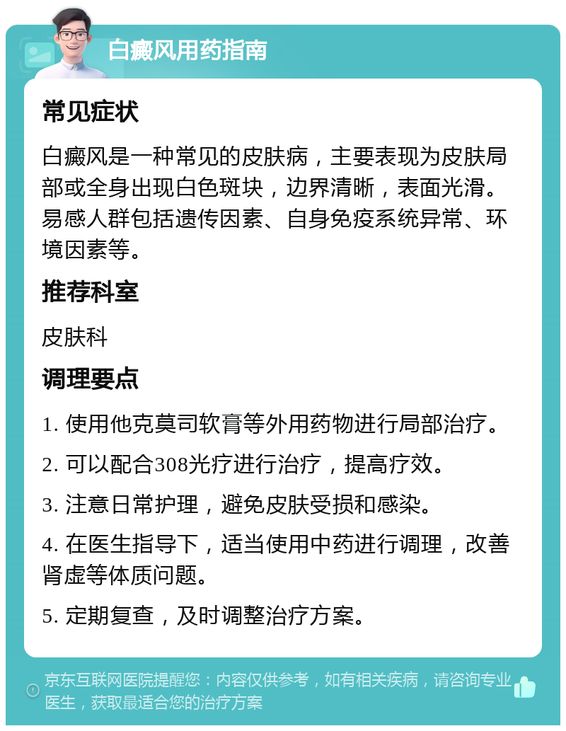 白癜风用药指南 常见症状 白癜风是一种常见的皮肤病，主要表现为皮肤局部或全身出现白色斑块，边界清晰，表面光滑。易感人群包括遗传因素、自身免疫系统异常、环境因素等。 推荐科室 皮肤科 调理要点 1. 使用他克莫司软膏等外用药物进行局部治疗。 2. 可以配合308光疗进行治疗，提高疗效。 3. 注意日常护理，避免皮肤受损和感染。 4. 在医生指导下，适当使用中药进行调理，改善肾虚等体质问题。 5. 定期复查，及时调整治疗方案。