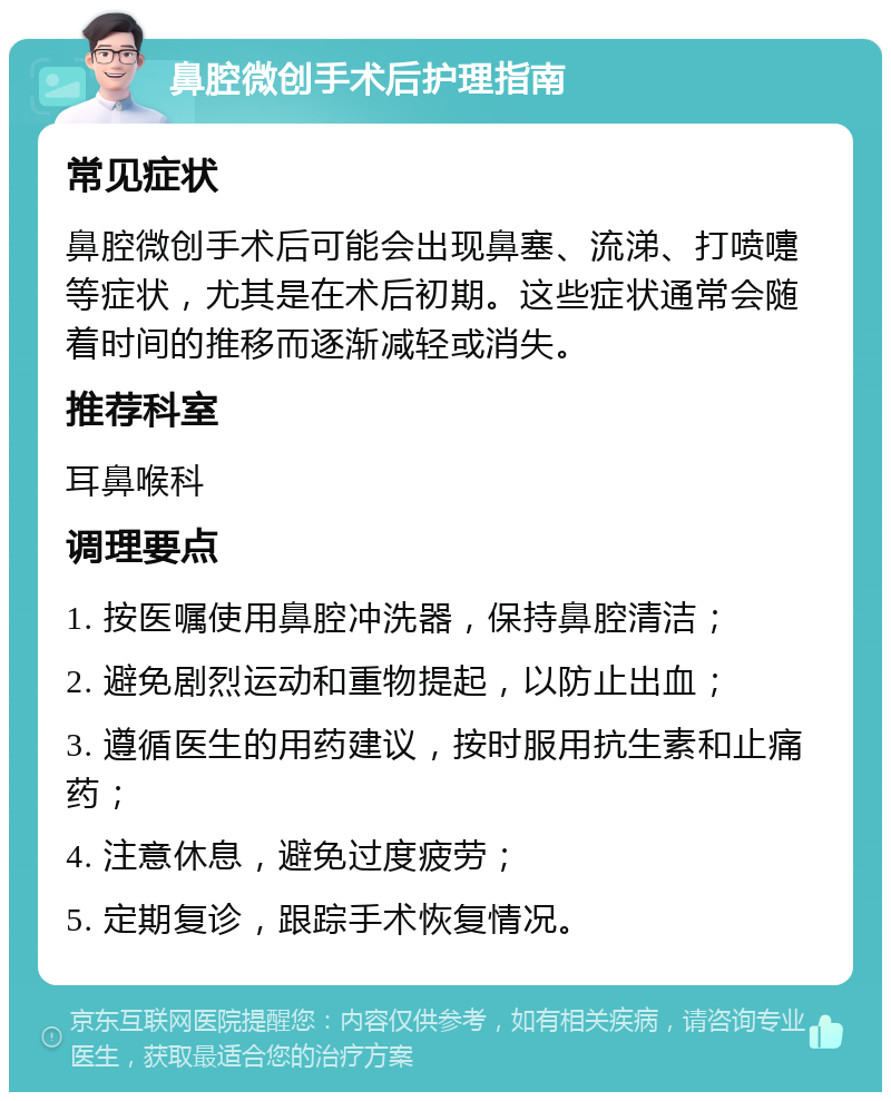 鼻腔微创手术后护理指南 常见症状 鼻腔微创手术后可能会出现鼻塞、流涕、打喷嚏等症状，尤其是在术后初期。这些症状通常会随着时间的推移而逐渐减轻或消失。 推荐科室 耳鼻喉科 调理要点 1. 按医嘱使用鼻腔冲洗器，保持鼻腔清洁； 2. 避免剧烈运动和重物提起，以防止出血； 3. 遵循医生的用药建议，按时服用抗生素和止痛药； 4. 注意休息，避免过度疲劳； 5. 定期复诊，跟踪手术恢复情况。