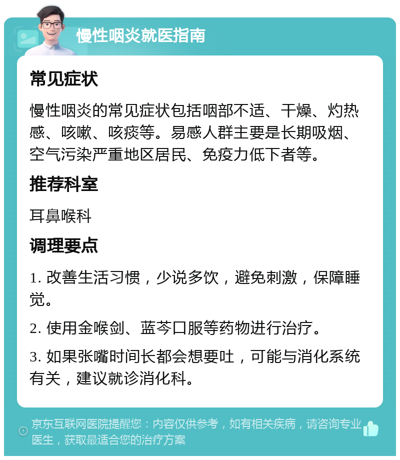 慢性咽炎就医指南 常见症状 慢性咽炎的常见症状包括咽部不适、干燥、灼热感、咳嗽、咳痰等。易感人群主要是长期吸烟、空气污染严重地区居民、免疫力低下者等。 推荐科室 耳鼻喉科 调理要点 1. 改善生活习惯，少说多饮，避免刺激，保障睡觉。 2. 使用金喉剑、蓝芩口服等药物进行治疗。 3. 如果张嘴时间长都会想要吐，可能与消化系统有关，建议就诊消化科。