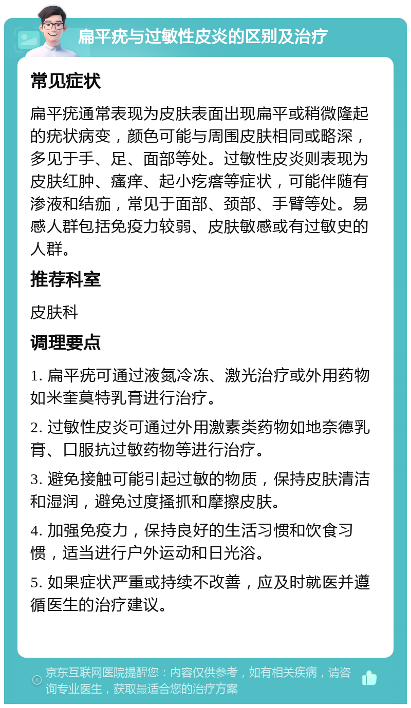 扁平疣与过敏性皮炎的区别及治疗 常见症状 扁平疣通常表现为皮肤表面出现扁平或稍微隆起的疣状病变，颜色可能与周围皮肤相同或略深，多见于手、足、面部等处。过敏性皮炎则表现为皮肤红肿、瘙痒、起小疙瘩等症状，可能伴随有渗液和结痂，常见于面部、颈部、手臂等处。易感人群包括免疫力较弱、皮肤敏感或有过敏史的人群。 推荐科室 皮肤科 调理要点 1. 扁平疣可通过液氮冷冻、激光治疗或外用药物如米奎莫特乳膏进行治疗。 2. 过敏性皮炎可通过外用激素类药物如地奈德乳膏、口服抗过敏药物等进行治疗。 3. 避免接触可能引起过敏的物质，保持皮肤清洁和湿润，避免过度搔抓和摩擦皮肤。 4. 加强免疫力，保持良好的生活习惯和饮食习惯，适当进行户外运动和日光浴。 5. 如果症状严重或持续不改善，应及时就医并遵循医生的治疗建议。